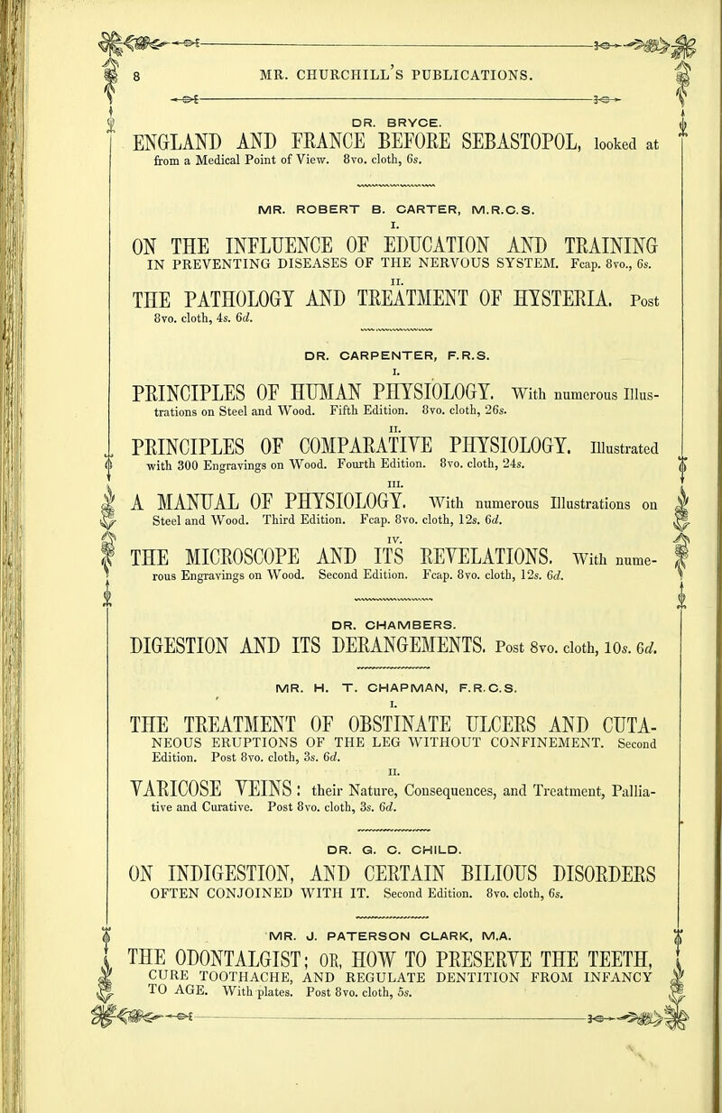 IS* i 8 MR. Churchill's publications. —©4 DR. BRYCE. ENGLAND AND FRANCE BEFORE SEBASTOPOL, looked at from a Medical Point of View. 8vo. cloth, 6s. MR. ROBERT B. CARTER, M.R.C.S. I. ON THE INFLUENCE OF EDUCATION AND TRAINING IN PREVENTING DISEASES OF THE NERVOUS SYSTEM. Fcap. 8yo., 6s. THE PATHOLOGY AND TREATMENT OF HYSTERIA. Post 8yo. cloth, 4s. 6d. DR. CARPENTER, F.R.S. I. PRINCIPLES OF HUMAN PHYSIOLOGY. With numerous Illus- trations on Steel and Wood. Fifth Edition. Oyo. cloth, 26s. PRINCIPLES OF COMPARATIYE PHYSIOLOGY, illustrated $ with 300 Engravings on Wood. Fourth Edition. 8vo. cloth, 24s. I III. I A MANUAL OF PHYSIOLOGY, with numerous Illustrations on p- Steel and Wood. Third Edition. Fcap. 8vo. cloth, 12s. 6d. ^ IV. I THE MICROSCOPE AND ITS REYELATIONS. with nume- rous Engravings on Wood. Second Edition. Fcap. 8vo. cloth, 12s. 6d. DR. CHAMBERS. DIGESTION AND ITS DERANGEMENTS. Post Svo. doth, lo.. ed. MR. H. T. CHAPMAN, F.R.C.S. I. THE TREATMENT OF OBSTINATE ULCERS AND CUTA- NEOUS ERUPTIONS OF THE LEG WITHOUT CONFINEMENT. Second Edition. Post Svo. cloth, 3s. 6a!. II. YARICOSE YEINS : their Nature, Consequences, and Treatment, Pallia- tive and Curative. Post 8vo. cloth, 3s. 6d. DR. G. C. CHILD. ON INDIGESTION, AND CERTAIN BILIOUS DISORDERS OFTEN CONJOINED WITH IT. Second Edition. 8vo. cloth, 6s. MR. J. PATERSON CLARK, M.A. THE ODONTALGIST; OR, HOW TO PRESERYE THE TEETH, CURE TOOTHACHE, AND REGULATE DENTITION FROM INFANCY TO AGE. With plates. Post 8vo. cloth, 5s. i^^m^