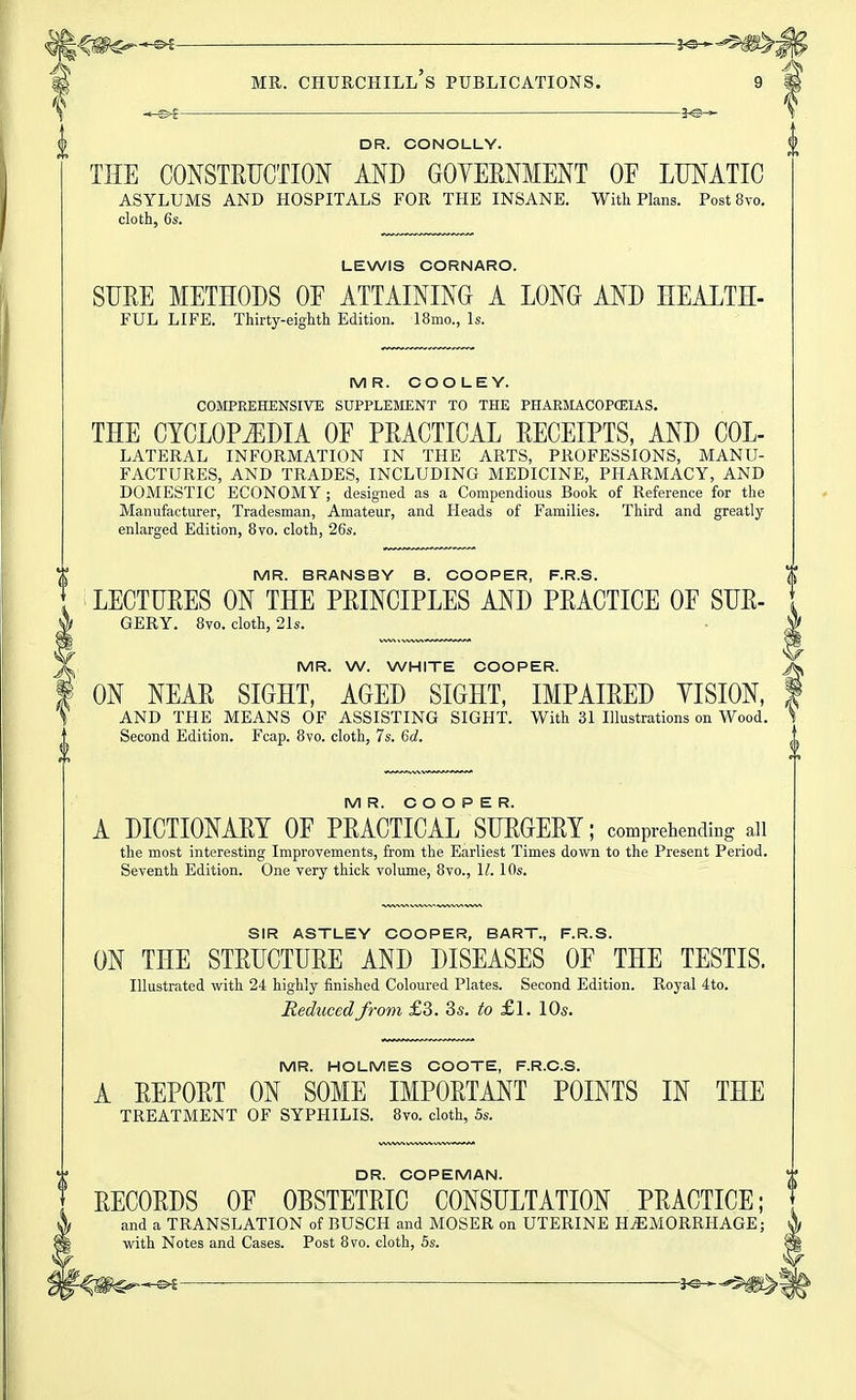 ^^^^^ lo- MR. Churchill's publications. 9 DR. CONOLLY. THE CONSTRUCTION AND GOYERNMENT OF LUNATIC asylums and hospitals for the insane. With Plans. Post 8vo. cloth, 6s. LEWIS CORNARO. SURE METHODS OP ATTAINING A LONG AND HEALTH- FUL LIFE. Thirty-eighth Edition. 18mo., Is. MR. COOLEY. COMPREHENSIVE SUPPLEMENT TO THE PHARMACOPCEIAS. THE CYCLOPEDIA OE PRACTICAL RECEIPTS, AND COL- lateral information in THE ARTS, PROFESSIONS, MANU- FACTURES, AND TRADES, INCLUDING MEDICINE, PHARMACY, AND DOMESTIC ECONOMY ; designed as a Compendious Book of Reference for the Manufacturer, Tradesman, Amateur, and Heads of Families. Third and greatly enlarged Edition, 8vo. cloth, 26s. MR. BRANSBY B. COOPER, F.R.S. LECTURES ON THE PRINCIPLES AND PRACTICE OF SUR- GERY. 8vo. cloth, 21s. MR. W. WHITE COOPER. ON NEAR SIGHT, AGED SIGHT, IMPAIRED YISION, AND THE MEANS OF ASSISTING SIGHT. With 31 Illustrations on Wood. Second Edition. Fcap. 8vo. cloth, 7s. 6d. MR. COOPER. A DICTIONARY OF PRACTICAL SURGERY; comprehending aii the most interesting Improvements, from the Earliest Times down to the Present Period. Seventh Edition. One very thick volume, 8vo., 1/. 10s. V SIR ASTLEY COOPER, BART., F.R.S. ON THE STRUCTURE AND DISEASES OF THE TESTIS. Illustrated with 24 highly finished Coloured Plates. Second Edition. Royal 4to. Reduced from £3. 3s. to £1. 10s. MR. HOLMES COOTE, F.R.C.S. A REPORT ON SOME IMPORTANT POINTS IN THE TREATMENT OF SYPHILIS. 8vo. cloth, 5s. DR. COPEMAN. RECORDS OF OBSTETRIC CONSULTATION PRACTICE; and a TRANSLATION of BUSCH and MOSER on UTERINE HjEMORRHAGE; with Notes and Cases. Post 8vo. cloth, 5s.