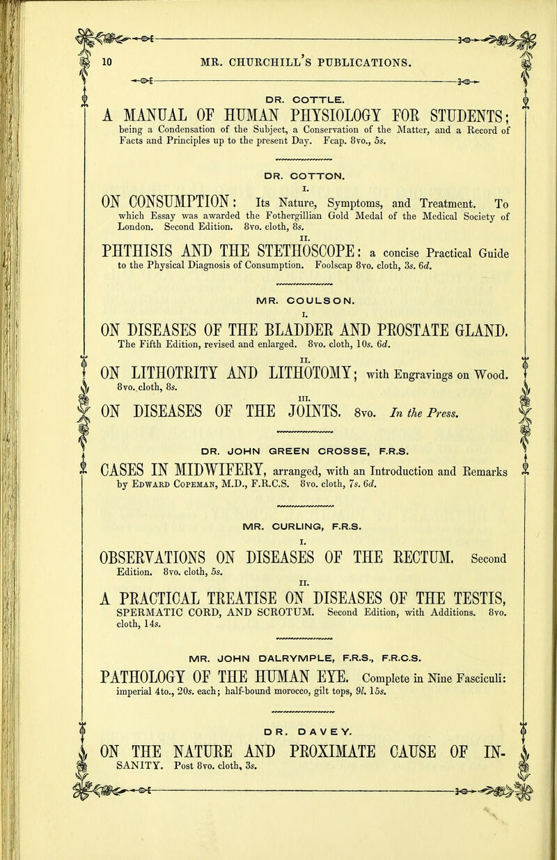 DR. COTTLE. A MANUAL OF HUMAN PHYSIOLOGY FOR STUDENTS; being a Condensation of the Subject, a Conservation of the Matter, and a Record of Facts and Principles up to the present Day. Fcap. 8vo., 5s. DR. COTTON. I. ON CONSUMPTION: its Nature, Symptoms, and Treatment. To which Essay was awarded the Fothergillian Gold Medal of the Medical Society of London. Second Edition. 8vo. cloth, 8s. PHTHISIS AND THE STETHOSCOPE: a concise Practical Guide to the Physical Diagnosis of Consumption. Foolscap 8vo. cloth, 3s. 6d. MR. COULSON. ON DISEASES OF THE BLADDEE AND PEOSTATE GLAND. The Fifth Edition, revised and enlarged. 8vo. cloth, 10s. 6d. ON LITHOTEITY AND LITHOTOMY; with Engravings on Wood. 8vo. cloth, 8s. III. ON DISEASES OF THE JOINTS. Svo. in the Press. DR. JOHN GREEN CROSSE, F.R.S. i CASES IN MIDWIFERY, arranged, with an Introduction and Remarlcs i by Edward Copeman, M.D., F.R.C.S. Svo. cloth, 7s. 6d. MR. CURLING, F.R.S. OBSEEYATIONS ON DISEASES OF THE EECTUM. Second Edition, 8vo. cloth, Ss. A PRACTICAL TEEATISE ON DISEASES OF THE TESTIS, SPERMATIC CORD, AND SCROTUM. Second Edition, with Additions. Svo. cloth, 14s. MR. JOHN DALRYMPLE, F.R.S., F.R.C.S. PATHOLOGY OF THE HUMAN EYE. Complete in Nine Fasciculi: imperial 4to., 20s. each; half-bound morocco, gilt tops, 91. ISs. DR. D A V E Y. i ON THE NATUEE AND PEOXIMATE CAUSE OF IN- SANITY. Post Svo. cloth, 3s.