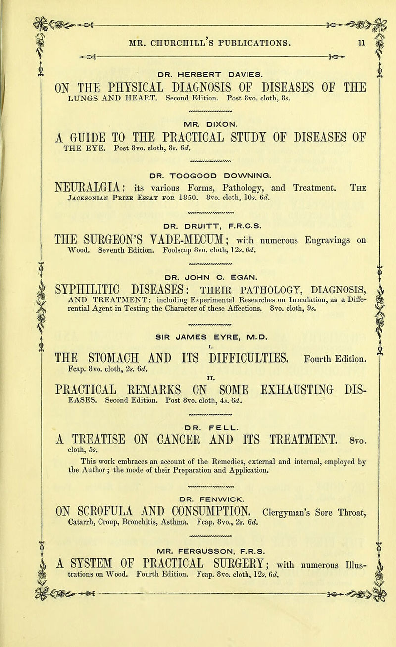 -0? ' ■ m MR. CHURCHILL S PUBLICATIONS. 11 DR. HERBERT DAVIES. ON THE PHYSICAL DIAGNOSIS OF DISEASES OF THE LUNGS AND HEART. Second Edition. Post 8vo. cloth, 8s. MR. DIXON. A GUIDE TO THE PRACTICAL STUDY OF DISEASES OF THE EYE. Post 8vo. cloth, 8s. 6c?. DR. TOOGOOD DOWNING. NEURALGIA: its various Forms, Pathology, and Treatment. The Jacksonian Prize Essay for 1850. 8vo. cloth, 10s. 6d. DR. DRUITT, F.R.C.S. THE SUPGEON'S VADE-MECUM; with numerous Engravings on Wood. Seventh Edition. Foolscap 8vo. cloth, 12s. 6d. DR. JOHN C. EGAN. SYPHILITIC DISEASES: their pathology, diagnosis, ^ AND TREATMENT : including Experimental Researches on Inoculation, as a Diffe- rential Agent in Testing the Character of these Affections. 8vo. cloth, 9s. SIR JAMES EYRE, M. D. THE STOMACH AND ITS DIFFICULTIES. Fourth Edition. Fcap. 8vo. cloth, 2s. 66?. PPACTICAL PEMAPKS ON SOME EXHAUSTING DIS- EASES. Second Edition. Post 8vo. cloth, 4s. 6d. A TREATISE ON CANCER AND' ITS TREATMENT. Svo. cloth, 5s. This work embraces an account of the Remedies, external and internal, employed by the Author; the mode of their Preparation and Application. DR. FENWICK. ON SCROFULA AND CONSUMPTION. Clergyman's Sore Throat, Catarrh, Croup, Bronchitis, Asthma. Fcap. 8yo., 2s. 6d. MR. FERGUSSON, F.R.S. A SYSTEM OF PRACTICAL SURGERY; with numerous Illus- trations on Wood. Fourth Edition. Fcap. 8vo. cloth, 12s. 6d. ', f^m^ ^ i^^^m^t