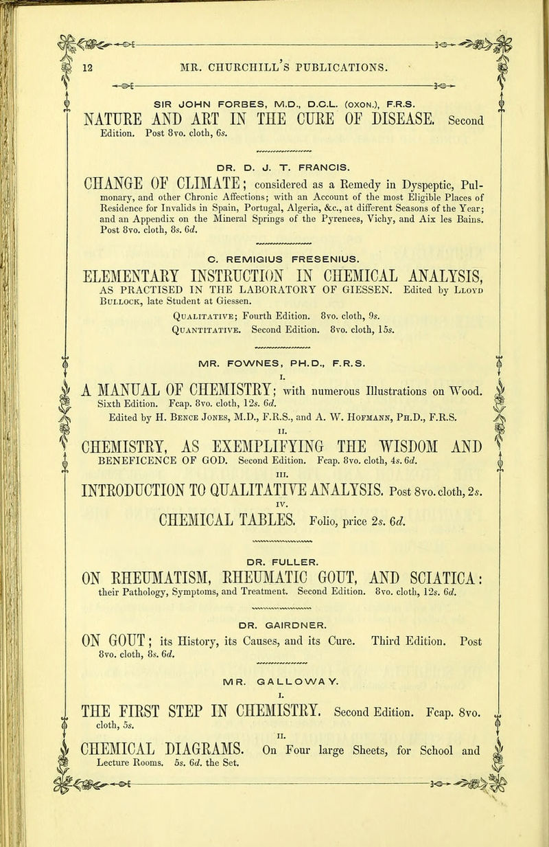 SIR JOHN FORBES, M.D., D.C.L. (OXON.), F.R.S. NATURE AND AET IN THE CUKE OF DISEASE. Second Edition. Post 8vo. cloth, 6s. DR. D. J. T. FRANCIS. CHANGE OE CLIMATE; considered as a Eemedy in Dyspeptic, Pul- monary, and other Chronic Affections; with an Account of the most Eligible Places of Residence for Invalids in Spain, Portugal, Algeria, &c., at different Seasons of the Year; and an Appendix on the Mineral Springs of the Pyrenees, Vichy, and Aix les Bains. Post 8yo. cloth, 8s. 6d. C. REMIGIUS FRESENIUS. ELEMENTARY INSTRUCTION IN CHEMICAL ANALYSIS, AS PRACTISED IN THE LABORATORY OF GIESSEN. Edited by Lloyd Bullock, late Student at Giessen. Qualitative; Fourth Edition. 8vo. cloth, .9s. Quantitative. Second Edition. 8vo. cloth, ISs. MR. FOWNES, PH.D., F.R.S. ^ A MANUAL OE CHEMISTRY; with numerous Illustrations on Wood, j Sixth Edition. Fcap. 8vo. cloth, 12s. 6d. > Edited by H. Bence Jones, M.D., F.R.S., and A. W. Hofmann, Ph.D., F.R.S. J u. 1 CHEMISTRY, AS EXEMPLIFYING THE WISDOM AND BENEFICENCE OF GOD. Second Edition. Fcap. 8vo. cloth, 4s. 6d. III. INTRODUCTION TO QUALITATIYE ANALYSIS. Post Svo. doth, 2s. IV. CHEMICAL TABLES. Folio, price 2.. 6d. DR. FULLER. ON RHEUMATISM, RHEUliIATIC GOUT, AND SCIATICA: their Pathology, Symptoms, and Treatment. Second Edition. 8vo. cloth, 12s. 6d. DR. GAIRDNER. ON GOUT ; its History, its Causes, and its Cure. Third Edition. Post 8vo. cloth, 8s. 6d. MR. GALLOWAY. I. THE FIRST STEP IN CHEMISTRY. Second Edition. Fcap. 8vo. cloth, 5s. f CHEMICAL DIAGRAMS. On Four large Sheets, for School and 1 Lecture Rooms. 5s. 6d. the Set.