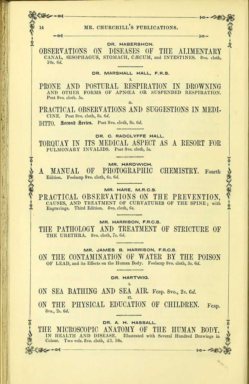 _ __ j^^^^^j 14 MR. Churchill's publications. DR. HABERSHON. OBSEHYATIONS ON DISEASES OF THE ALIMENTAEY CANAL, CESOPHAGUS, STOMACH, C^CUM, and INTESTINES. 8vo. cloth, 10s. 6d. DR. MARSHALL HALL, F.R.S. I. PRONE AND POSTURAL RESPIRATION IN DROWNING AND OTHER FORMS OF APNGEA OR SUSPENDED RESPIRATION. Post 8vo. cloth. 5s. II. PRACTICAL OBSERYATIONS AND SUGGESTIONS IN MEDI- CINE. Post 8vo. cloth, 8s. 6d. DITTO. SetonS Serto. Post 8vo. cloth, 8s. 6d. DR. C. RADCLYFFE HALL. TORQUAY IN ITS MEDICAL ASPECT AS A RESORT FOR PULMONARY INVALIDS. Post 8vo. cloth, 5s. MR. HARDWICH. A MANUAL OF PHOTOGRAPHIC CHEMISTRY. Fourth Edition. Foolscap 8vo. cloth, 6s. 6d. MR. HARE, M.R.C.S. PRACTICAL OBSERYATIONS ON THE PREYENTION, CAUSES, AND TREATMENT OF CURVATURES OF THE SPINE ; with I Engravings. Third Edition. 8vo. cloth, 6s. MR. HARRISON, F.R.C.S. THE PATHOLOGY AND TREATMENT OF STRICTURE OF THE URETHRA. 8vo. cloth, 7s. 6d. MR. JAMES B. HARRISON, F.R.C.S. ON THE CONTAMINATION OF WATER BY THE POISON OF LEAD, and its Effects on the Human Body. Foolscap 8vo. cloth, 3s. 6d. DR. HARTWIG. I. ON SEA BATHING AND SEA AIR. Fcap. 8vo., 2.. 6d. II. ON THE PHYSICAL EDUCATION OF CHILDREN. Fcap. 8vo., 2s. 6d. DR. A. H. HASSALL. THE MICROSCOPIC ANATOMY OF THE HUMAN BODY, IN HEALTH AND DISEASE. Illustrated with Several Hundred Drawings in Colour. Two vols. Bvo. cloth, £1. 10s. 3^ ^5^1
