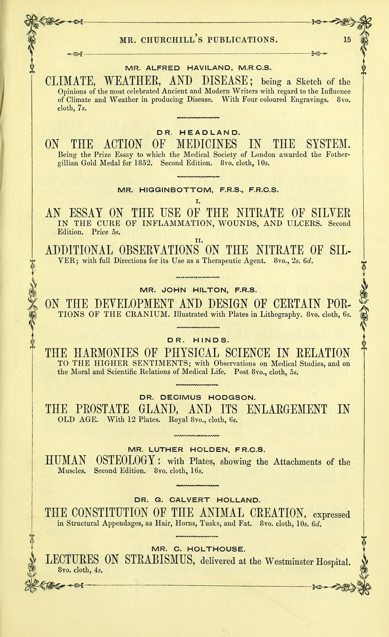 ■ —3^-* MR. ALFRED HAVILAND, M.R.C.S. CLIMATE, WEATHER, AND DISEASE; being a Sketch of the Opinions of the most celebrated Ancient and Modern Writers with regard to the Influence of Climate and Weather in producing Disease. With Four coloured Engravings. 8vo. cloth, 7s. ON THE ACTION Of'' MEDICINES IN THE SYSTEM. Being the Prize Essay to which the Medical Society of London awarded the Fother- gillian Gold Medal for 1852. Second Edition. 8vo. cloth, 10s. MR. HIGGINBOTTOM, F.R.S., F.R.C.S. r. AN ESSAY ON THE USE OF THE NITEATE OF SILVER IN THE CURE OF INFLAMMATION, WOUNDS, AND ULCERS. Second Edition. Price 5s. ADDITIONAL OBSERYATIONS' ON THE NITRATE OF SIL- VER; with full Directions for its Use as a Therapeutic Agent. 8vo., 2s. 6c?. MR. JOHN HILTON, F.R.S. ON THE DEYELOPMENT AND DESIGN OF CERTAIN POR- TIONS OF THE CRANIUM. Illustrated with Plates in Lithography. 8vo. cloth, 6s. DR. HINDS. THE HARMONIES OF PHYSICAL SCIENCE IN RELATION TO THE HIGHER SENTIMENTS; with Observations on Medical Studies, and on the Moral and Scientific Relations of Medical Life. Post 8vo., cloth, 5s. DR. DECIMUS HODGSON. THE PROSTATE GLAND, AND ITS ENLARGEMENT IN OLD AGE. With 12 Plates. Royal 8vo., cloth, 6s. MR. LUTHER HOLDEN, F R.C.S. HUMAN OSTEOLOGY : with Plates, showing the Attachments of the Muscles. Second Edition. 8vo. cloth, 16s. DR. G. CALVERT HOLLAND. THE CONSTITUTION OF THE ANIMAL CREATION, expressed in Structural Appendages, as Hair, Horns, Tusks, and Fat. 8vo. cloth, 10s. 6d. MR. C. HOLTHOUSE. I LECTURES ON STRABISMUS, delivered at the Westminster Hospital. W 8vo. cloth, 4s. J^--^^^