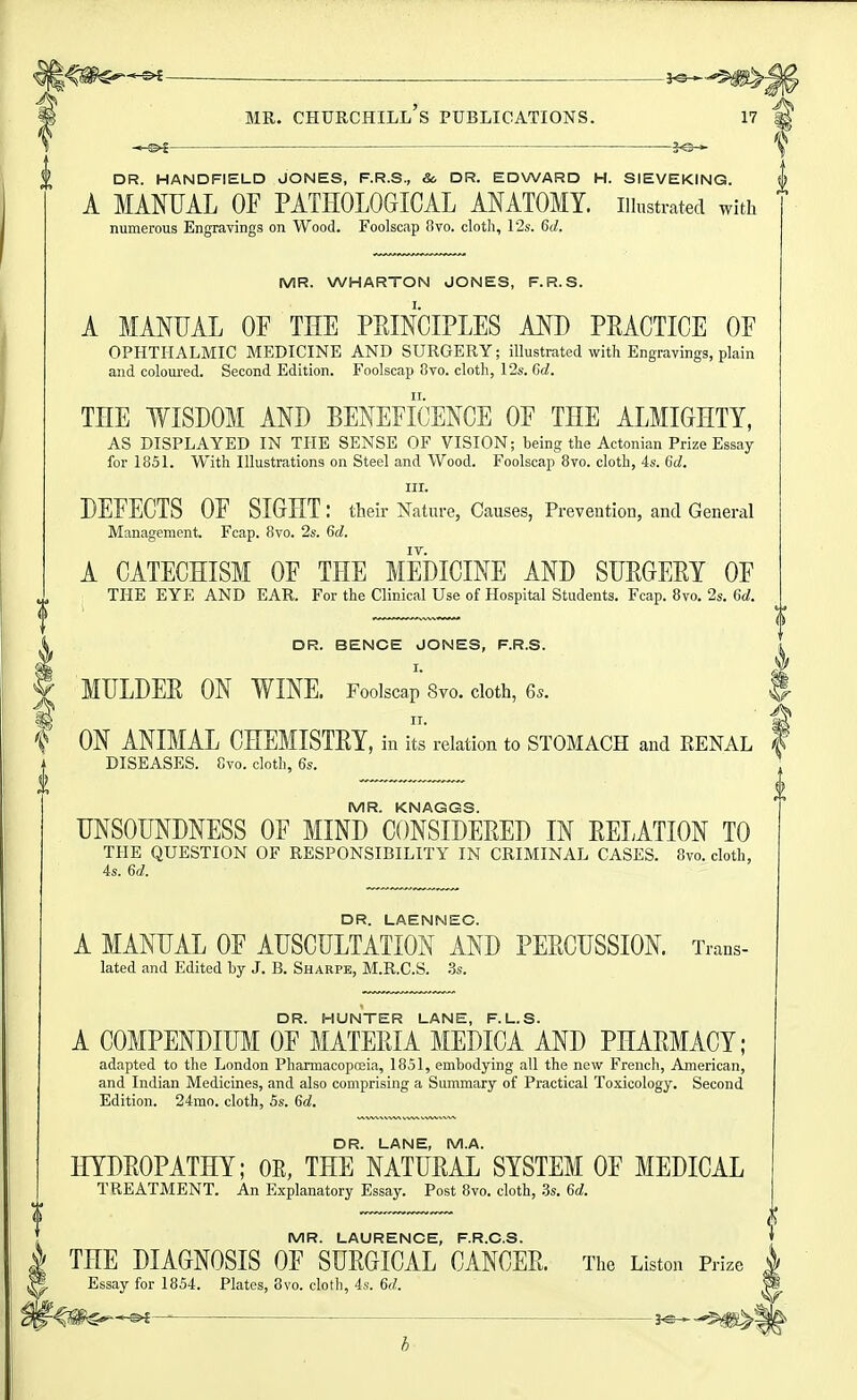 — — . JO^ MR. Churchill's publications. 17 i ^-©^ DR. HANDFIELD JONES, F.R.S., & DR. EDWARD H. SIEVEKING. A MANUAL OF PATHOLOGICAL ANATOMY, illustrated with numerous Engravings on Wood. Foolscap Ovo. cloth, 12s. 6d. MR. WHARTON JONES, F.R.S. A MANUAL OF THE PEINCIPLES AND PEAGTICE OF OPHTHALMIC MEDICINE AND SURGERY; illustrated with Engravings, plain and coloured. Second Edition. Foolscap 8vo. cloth, 12s. Gd. THE WISDOM AND BENEFICENCE OF THE ALMIGHTY, AS DISPLAYED IN THE SENSE OF VISION; being the Actonian Prize Essay for 1851. With Illustrations on Steel and Wood. Foolscap 8vo. cloth, 4s. 6d. III. DEFECTS OF SIGHT: their Nature, Causes, Prevention, and General Management. Fcap. 8vo. 2s. 6d. IV. A CATECHISM OF THE MEDICINE AND SUEGEEY OF THE EYE AND EAR. For the Clinical Use of Hospital Students. Fcap. 8vo. 2s. 6d. DR. BENCE JONES, F.R.S. MULDEE ON WINE. Foolscap Svo. cloth, 6*. J ON ANIMAL CHEMISTEY, in its relation to STOMACH and RENAL f DISEASES. 8vo. cloth, 6s. MR. KNAGGS. UNSOUNDNESS OF MIND CONSIDEEED IN EELATION TO THE QUESTION OF RESPONSIBILITY IN CRIMINAL CASES. 8vo. cloth, 4s. 6d. DR. LAENNEC. A MANUAL OF AUSCULTATION AND PEECUSSION. Trans- lated and Edited by J. B. Sharpe, M.R.C.S. .3s. DR. HUNTER LANE, F.L.S. A COMPENDIUM OF MATEEIA MEDICA AND PHAEMACY; adapted to the London Pharmacopceia, 1851, embodying all the new French, American, and Indian Medicines, and also comprising a Summary of Practical Toxicology. Second Edition. 24mo. cloth, 5s. 6d. DR. LANE, M.A. HYDEOPATHY; OE, THE NATUEAL SYSTEM OF MEDICAL TREATMENT. An Explanatory Essay. Post 8vo. cloth, Ss. 6d. MR. LAURENCE, F.R.C.S. THE DIAGNOSIS OF SUEGICAL CANCEE. The Listen Prize Essay for 1854. Plates, 8vo. cloth, 4s. 6d. ^ J«^-^J