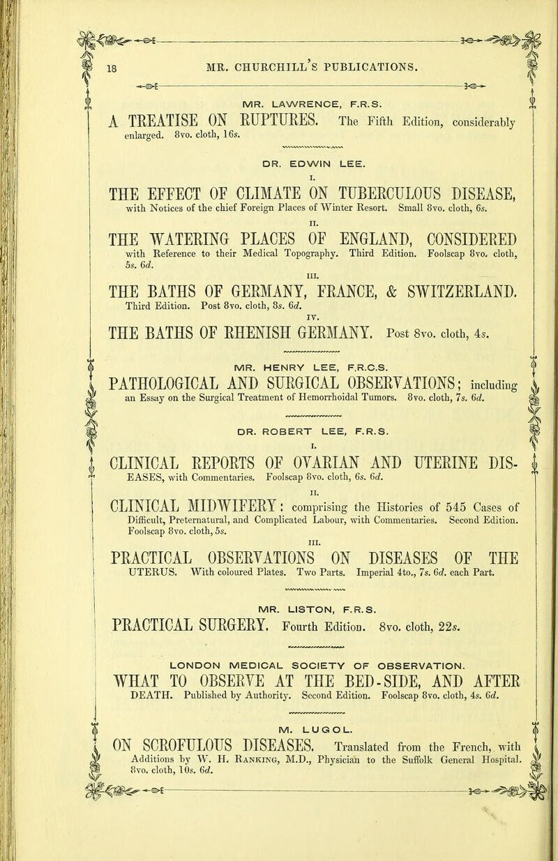 18 MR. Churchill's publications. MR. LAWRENCE, F.R.S. A TEEATISE ON RUPTUEES. The Fifth Edition, considerably enlarged. 8vo. cloth, 16s. DR. EDWIN LEE. I. THE EFFECT OF CLIMATE ON TUBEECULOUS DISEASE, with Notices of the chief Foreign Places of Winter Resort. Small 8vo. cloth, 6s. II. THE WATEEING PLACES OF ENGLAND, CONSIDEEED with Reference to their Medical Topography. Third Edition. Foolscap 8vo. cloth, 5s. 6d. III. THE BATHS OF GEEMANY, FEANCE, & SWITZEELAND. Third Edition. Post 8vo. cloth, 8s. 60?. IV. THE BATHS OF EHENISH GEEMANY. Post 8vo. doth, 4.. I MR. HENRY LEE, F.R.C.S. \ PATHOLOGICAL AND SUEGICAL OBSEEYATIONS; including i an Essay on the Surgical Treatment of Hemorrhoidal Tumors. 8vo. cloth, 7s. 6d. I DR. ROBERT LEE, F.R.S. i CLINICAL EEPOETS OF OYAEIAN AND UTEEINE DIS- ^ EASES, with Commentaries. Foolscap 8vo. cloth, 6s. 6d. II. CLINICAL MIDWIFEEY : comprising the Histories of 545 Cases of Difficult, Preternatural, and Complicated Labour, with Commentaries. Second Edition. Foolscap 8vo. cloth, 5s. III. PEACTICAL OBSEEYATIONS ON DISEASES OF THE UTERUS. With coloured Plates. Two Parts. Imperial 4to., 7s. 6d. each Part. MR. LISTON, F.R.S. PEACTICAL SUEGEEY. Fourth Edition. 8vo. cloth, 22s. LONDON MEDICAL SOCIETY OF OBSERVATION. WHAT TO OBSEEYE AT THE BED-SIDE, AND AFTEE DEATH. Published by Authority. Second Edition. Foolscap 8vo. cloth, 4s. 6d. l\ M. LUGOL. $ 1 ON SCEOFHLOIJS DISEASES. Translated from the French, with W Additions by W. H. Ranking, M.D., Physician to the Suffolk General Hospital. ^ ^ 8vo. cloth, 10s. 6d. W -^^m^w