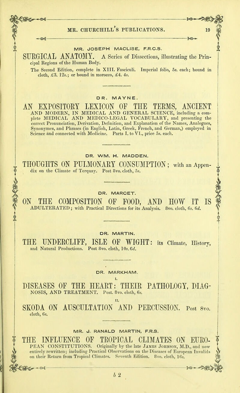 ^ . . -3^ MR. Churchill's publications. i9 ^ 2<S. » MR. JOSEPH MACLISE, F.R.C.S. SUEGICAL ANATOMY, a Series of Dissections, illustrating the Prin- cipal Regions of the Human Body. The Second Edition, complete in XIII. Fasciculi. Imperial folio, 6s. each; bound in cloth, £3. 12s.; or bound in morocco, £4. 4s. DR. MA YN E. AN EXPOSITORY LEXICON OF THE TEEMS, ANCIENT AND MODERN, IN MEDICAL AND GENERAL SCIENCE, including a com- plete MEDICAL AND MEDICO-LEGAL VOCABULARY, and presenting the correct Pronunciation, Derivation, Definition, and Explanation of the Names, Analogues, Synonymes, and Phrases (in English, Latin, Greek, French, and German,) employed in Science and connected with Medicine. Parts I. to VI., price 5s. each. DR. WM. H. MADDEN. THOUGHTS ON PULMONARY CONSUMPTION; withanAppen- dix on the Climate of Torquay. Post 8vo. cloth, Ss. DR. MARCET. ON THE COMPOSITION OF FOOD, AND HOW IT IS I ADULTERATED; with Practical Directions for its Analysis. 8vo. cloth, 6s. Gd. DR. MARTIN. THE UNDERCLIFF, ISLE OF WIGHT: its Climate, History, and Natural Productions. Post 8vo. cloth, 10s. dd. DR. MARKHAM. I. DISEASES OF THE HEART: THEIR PATHOLOGY, DIAG- NOSIS, AND TREATMENT. Post. 8vo. cloth, 6s. II. SKODA ON AUSCULTATION AND PERCUSSION. Post 8to. cloth, 6s. MR. vJ. RANALD MARTIN, F.R.S. ? THE INFLUENCE OF TROPICAL CLIMATES ON EURO- f ^ PEAN CONSTITUTIONS. Originally by the late James Johnson, M.D., and now entirely rewritten; including Practical Observations on the Diseases of European Invalids on their Return from Tropical Climates. Seventh Edition. 8vo. cloth, 16s. b 2