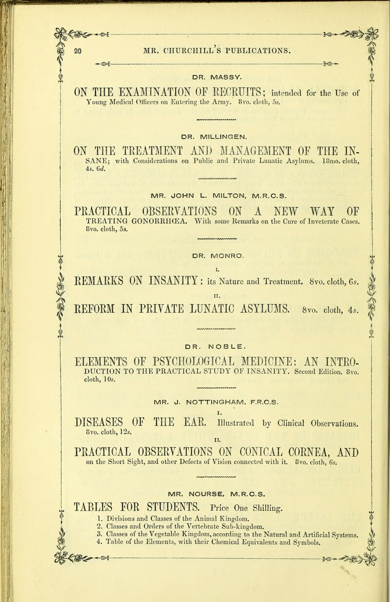 DR. MASSY. ON THE EXAMINATION OF RECRUITS; intended for the Use of Young Medical (tfficers on Entering the Army. 8vo. cloth, 5s. DR. MILLINGEN. ON THE TREATMENT AND MANAGEMENT OF THE IN- SANE; with Considerations on Public and Private Lunatic Asj'lums. lonio. cloth, 4s. 6d. MR. JOHN L. MILTON, M.R.C.S. PRACTICAL OBSERVATIONS ON A NEW WAY OF TREATING GONORRHCEA. With some Remarks on the Cure of Inveterate Cases. 8vo. cloth, 5s. DR. MONRO. I. REMARKS ON INSANITY : its Nature and Treatment. 8vo. cloth, 6s. . REFORM IN PRIYATE LUNATIC ASYLUMS. 8vo. doth, 4.. | DR. NOBLE. ELEMENTS OF PSYCHOLOGICAL MEDICINE: AN INTRO- DUCTION TO THE PRACTICAL STUDY OF INSANITY. Second Edition. 8vo. cloth, 10s. MR. J. NOTTINGHAM, F.R.C.S. I. DISEASES OF THE EAR. illustrated by Clinical Observations. 8vo. cloth, 12s. II. PRACTICAL OBSERYATIONS ON CONICAL CORNEA, AND on the Sliort Sight, and other Defects of Vision connected with it. 8vo. cloth, 6s. MR. NOURSE, M.R.C.S. TABLES FOR STUDENTS. Price One Shilling. 1. Divisions and Classes of the Animal Kingdom. 2. Classes and Orders of the Vertebrate Sub-kingdom. 3. Classes of the Vegetable Kingdom, according to the Natural and Artificial Sj^stems. '^f 4. Table of the Elements, with their Chemical Equivalents and Sj'mbols. ^