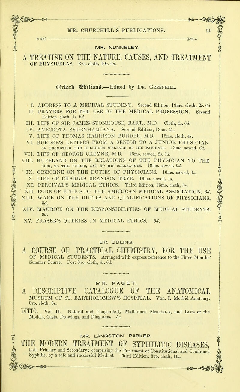 — MR. Churchill's publications. 21 MR. NUNNELEY. A TEEATISE ON THE NATURE, CAUSES, AND TREATMENT OF ERYSIPELAS. 8vo. cloth, 10s. 6d. ^ylovti (!EiJttion5.—Edited by Dr. Greenhill. I. ADDRESS TO A MEDICAL STUDENT. Second Edition, 18mo. cloth, 2s. 6d II. PRAYERS FOR THE USE OF THE MEDICAL PROFESSION. Second Edition, cloth. Is. 6d. III. LIFE OF SIR JAMES STONHOUSE, BART., M.D. Cloth, 4s. 6d. IV. ANECDOTA SYDENHAMIANA. Second Edition, 18mo. 2s. V. LIFE OF THOMAS HARRISON BURDER, M.D. 18mo. cloth, 4s. VL BURDER'S LETTERS FROM A SENIOR TO A JUNIOR PHYSICIAN ON PEOMOTING THE KELIGIOUS WELFARE OF HIS PATIENTS. 18m0. SBWcd, Cd. VII. LIFE OF GEORGE CHEYNE, M.D. 18mo. sewed, 2s. 6d. VIIL HUFELAND ON THE RELATIONS OF THE PHYSICIAN TO THE SICK, TO THE PUBLIC, AND TO HIS COLLEAGUES. 18mO. Sewed, 9d. IX. GISBORNE ON THE DUTIES OF PHYSICIANS. 18ino. sewed. Is. X. LIFE OF CHARLES BRANDON TRYE. 18mo. sewed. Is. XI. PERCIVAL'S MEDICAL ETHICS. Third Edition, 18mo. cloth, .3s. XIL CODE OF ETHICS OF THE AMERICAN MEDICAL ASSOCIATION. 8d. ^ XIIL WARE ON THE DUTIES AND QUALIFICATIONS OF PHYSICIANS. 8d. ^ XIV. MAURICE ON THE RESPONSIBILITIES OF MEDICAL STUDENTS. 9d. XV. ERASER'S QUERIES IN MEDICAL ETHICS. 9d. DR. ODLING. A COURSE OF PRACTICAL CHEMISTRY, FOR THE USE OF MEDICAL STUDENTS. Arranged with express reference to the Three Months' Summer Course. Post Bvo. cloth, 4s. 6d. MR. PAGET. A DESCRIPTIYE CATALOGUE OF THE ANATOMICAL MUSEUM OF ST. BARTHOLOMEW'S HOSPITAL. Vol. I. Morbid Anatomy. 8vo. cloth, 5s. DITTO, Vol. II. Natural and Congenitally Malformed Structures, and Lists of the Models, Casts, Drawings, and Diagrams. 5s. 1^ MR. LANGSTON PARKER. THE MODERN TREATMENT OF SYPHILITIC DISEASES, both Primary and Secondary; comprising the Treatment of Constitutional and Confirmed Syphilis, by a safe and successful Method. Third Edition, Bvo. cloth, 10s.