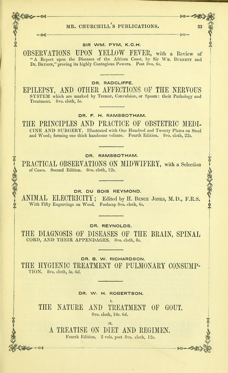 SIR WM. PYM, K.O.H. OBSERYATIONS UPON YELLOW FEYER, with a Review of A Report upon the Diseases of the African Coast, by Sir Wir. Burnett and Dr. Bryson, proving its highly Contagious Powers. Post bvo. 6s. DR. RADCLIFFE. EPILEPSY, AND OTHER APFECTIONS OF THE NERYOUS SYSTEM which are marked by Tremor, Convulsion, or Spasm: their Pathology and Treatment. 8vq. cloth, 5s. DR. F. H. RAMSBOTHAM. THE PRINCIPLES AND PRACTICE OF OBSTETRIC MEDI- CINE AND SURGERY. Illustrated with One Hundred and Twenty Plates on Steel and Wood; forming one thick handsome volume. Fourth Edition. 8vo. cloth, 22s. DR. RAMSBOTHAM. PRACTICAL OBSERYATIONS ON MIDWIFERY, with a SeiectioD of Cases. Second Edition. 8vo. cloth, 12s. DR. DU BOIS REYMOND. ANIMAL ELECTRICITY; Edited by h. Bence Jones, m.d., f.r.s. With Fifty Engravings on Wood. Foolscap 8vo. cloth, 6s. ^ DR. REYNOLDS. THE DIAGNOSIS OF DISEASES OF THE BRAIN, SPINAL CORD, AND THEIR APPENDAGES. «vo. cloth, 8s. DR. B. W. RICHARDSON. THE HYGIENIC TREATMENT OF PULMONARY CONSUMP- TION. 8vo. cloth, 5s. 6d. DR. W. H. ROBERTSON. I. THE NATURE AND TREATMENT OF GOUT. 8vo. cloth, 10s. 6d. II. A TREATISE ON DIET AND REGIMEN. Fourth Edition. 2 vols, post 8vo. cloth, 12s.