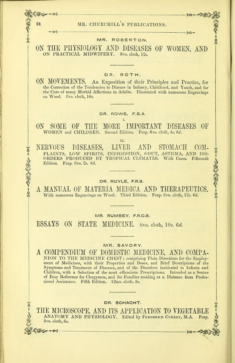 -3^ MR. ROBERTO N. ON THE PHYSIOLOGY MD DISEASES OF WOMEN, AND ON PRACTICAL MIDWIFERY. 8vo. cloth, 12s. DR. ROTH. ON MOVEMENTS. An Exposition of their Principles and Practice, for the Correction of the Tendencies to Disease in Infancy, Childhood, and Youth, and for the Cure of many Morbid Affections in Adults. Illustrated with numerous Engravings on Wood. 8vo. cloth, 10s. DR. ROWE, F.S.A. I. ON SOME OF THE MOEE IMPOETANT DISEASES OF WOMEN and CHILDREN. Second Edition. Fcap. 8vo. cloth, 4s. 6d. II. r NEEVOUS DISEASES, LIYEE AND STOMACH COM- i ^ PLAINTS, LOW SPIRITS, INDIGESTION, GOUT, ASTHMA, AND DIS- ^ ORDERS PRODUCED BY TROPICAL CLIMATES. With Cases. Fifteenth Edition. Fcap. Ovo. 2s. 6d. DR. ROYLE, F.R.S. A MANUAL OF MATEEIA MEDICA AND THEEAPEUTICS. With numerous Engravings on Wood. Third Edition. Fcap. Cvo. cloth, 12s. 6d. MR. RUMSEY, F.R.O.S. ESSAYS ON STATE MEDICINE. 8vo. doth, lo.. 6^^. MR. SAVORY. A COMPENDIUM OF DOMESTIC MEDICINE, AND COMPA- NION TO THE MEDICINE CHEST ; comprising Plain Directions for the Employ- ment of Medicines, with their Properties and Doses, and Brief Descriptions of the Sjnnptoms and Treatment of Diseases, and of the Disorders incidental to Infants and Children, with a Selection of the most efficacious Prescriptions. Intended as a Source of Easy Reference for Clergymen, and for Families residing at a Distance from Profes- sional Assistance. Fifth Edition. 12mo. cloth, 5s. DR. SCHACHT. , THE MICEOSCOPE, AND ITS APPLICATION TO YEGETABLE , ANATOMY AND PHYSIOLOGY. Edited by Frederick Currey, M.A. Fcap. t 8vo. cloth, 6s. W -3^