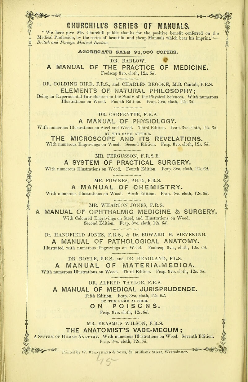 ■ ■ — —-—j^^^^Jj CHUROHILL'S SERIES OF iAWUALS. 4 'i^'' We here give Mr. Churchill public thanks for the positive benefit conferred on the ^ Medical Profession, by the series of beautiful and cheap Manuals which bear his imprint.— 0 British and Foreign Medical Beview. { } AGGSSGATK SAI.E 91,000 COFZESS. DR. BARLOW. ^ A MANUAL OF THE PRACTICE OF MEDICINE. Foolscap 8vo. cloth, 12s. 6d. DR. GOLDING BIRD, F.R.S., and CHARLES BROOKE, M.B. Cantab, F.R.S. ELEMENTS OF NATURAL PHILOSOPHY; Being an Experimental Introduction to the Study of the Physical Sciences. With numerous Illustrations on Wood. Fourth Edition. Feap. 8vo. cloth, I2s. Gd. DR. CARPENTER, F.R.S. A MANUAL OF PHYSIOLOGY. With numerous Illustrations on Steel and Wood. Third Edition. Fcap. 8vo. cloth, 12s. 6d. BT THE SAME AUTHOR. THE MICROSCOPE AND ITS REVELATIONS. With numerous Engravings on Wood. Second Edition. Fcap. 8vo. cloth, 12s. 6d. MR. FERGUSSON, F.R.S.E. A SYSTEM OF PRACTICAL SURGERY. With numerous Illustrations on Wood. Fourth Edition. Fcap. 8vo. cloth, 12s. 6d. i MR. FOWNES, PH.D., F.R.S. <^ A MANUAL OF CHEMISTRY. ^ With numerous Illustrations on Wood. Sixth Edition. Fcap. 8vo. cloth, 12s. 6d. (K MR. WHARTON JONES, F.R.S. | A MANUAL OF OPHTHALMIC MEDICINE & SURGERY. With Coloured Engravings on Steel, and Illustrations on Wood. Second Edition. Fcap. 8vo. cloth, 12s. Gd. Dr. HANDFIELD JONES, F.R.S., & Dr. EDWARD H. SIEVEKING. A MANUAL OF PATHOLOGICAL ANATOMY. Illustrated with numerous Engravings on Wood. Foolscap 8vo., cloth, 12s. Gd. DR. ROYLE, F.R.S., and DR. HEADLAND, F.L.S. A MANUAL OF MATERIA-MEDIC A. With numerous Illustrations on Wood. Third Edition. Fcap. 8vo. cloth, 12s. Gd. DR. ALFRED TAYLOR, F.R.S. A MANUAL OF MEDICAL JURISPRUDENCE. Fifth Edition. Fcap. 8vo. cloth, 12s. Gd. BY THE SAME AUTHOR. ON POISONS. Fcap. 8vo. cloth, lIs.Gd. MR. ERASMUS WILSON, F.R.S. THE ANATOMIST'S VADE-MECUM; A System of Human Anatomy. With numerous Illustrations on Wood. Seventh Edition. Fcap. 8yo. cloth, I2s.6d. ■ , ^ , T^ _fc Printed by W. Blanchakd & Sons, 62, Miilbank Street, Westminster.