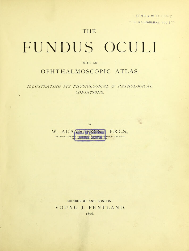 THE FUNDUS OCULI WITH AN OPHTHALMOSCOPIC ATLAS ILLUSTRATING ITS PHYSIOLOGICAL & PATHOLOGICAL CONDITIONS. BY W. ADAMy l-'kOST, F.R.C.S., OPHTHALMIC SURGEON, ST. GEORGES HOSPITAL; SURGEON TO THE ROYAL WESIMINSTER OPHIHALMIC HOSPIl'AL. EDINBURGH AND LONDON: YOUNG L PENTLAND. 1896.
