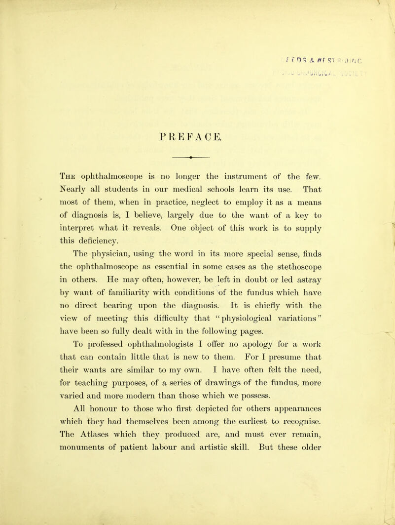 PREFACE. The ophthalmoscope is no longer the instrument of the few. Nearly all students in our medical schools learn its use. That most of them, when in practice, neglect to employ it as a means of diagnosis is, I believe, largely due to the want of a key to interpret what it reveals. One object of this work is to supply this deficiency. The physician, using the word in its more special sense, finds the ophthalmoscope as essential in some cases as the stethoscope in others. He may often, however, be left in doubt or led astray by want of familiarity with conditions of the fundus which have no direct bearing upon the diagnosis. It is chiefly with the view of meeting this difficulty that physiological variations'' have been so fully dealt with in the following pages. To professed ophthalmologists I offer no apology for a work that can contain little that is new to them. For I presume that their wants are similar to my own, I have often felt the need, for teaching purposes, of a series of drawings of the fundus, more varied and more modern than those which we possess. All honour to those who first depicted for others appearances which they had themselves been among the earliest to recognise. The Atlases which they produced are, and must ever remain, monuments of patient labour and artistic skill. But these older