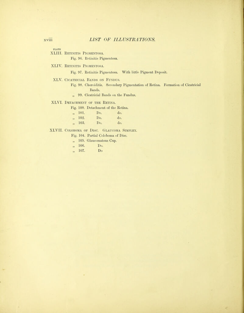 XLIIT. Eetinitis Pigmentosa. Fig. 96. Eetinitis Pigmentosa. XLIV. Eetinitis Pigmentosa. Fig. 97. Retinitis Pigmentosa. With little Pigment Deposit. XLV. Cicatricial Bands on Fundus. Fig. 98. Choroiditis. Secondary Pigmentation of Retina. Formation of Cicatricial Bands. „ 99. Cicatricial Bands on the Fundus. XLVI. Detachment of the Eetina. Fig. 100. Detachment of the Retina. 101. Do. do. 102. Do. do. 103. Do. do. XLVII. COLOBOMA OF DiSC. GLAUCOMA SIMPLEX. Fig. 104. Partial Colohoma of Disc. „ 105. Glaucomatous Cup. „ 106. Do. „ 107. Do
