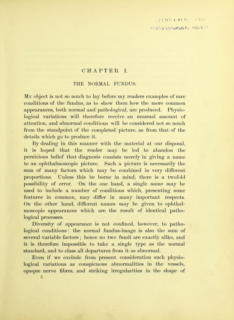 CHAPTER L THE NORMAL FUNDUS. My object is not so much to lay before my readers examples of rare conditions of the fundus, as to show them how the more common appearances, both normal and pathological, are produced. Physio- logical variations will therefore receive an unusual amount of attention, and abnormal conditions will be considered not so much from the standpoint of the completed picture, as from that of the details which go to produce it. By dealing in this manner with the material at our disposal, it is hoped that the reader may be led to abandon the pernicious belief that diagnosis consists merely in giving a name to an ophthalmoscopic picture. Such a picture is necessarily the sum of many factors which may be combined in very different proportions. Unless this be borne in mind, there is a twofold possibility of error. On the one hand, a single name may be used to include a number of conditions which, presenting some features in common, may differ in many important respects. On the other hand, different names may be given to ophthal- moscopic appearances which are the result of identical patho- logical processes. Diversity of appearance is not confined, however, to patho- . logical conditions: the normal fundus-image is also the sum of several variable factors; hence no two fundi are exactly alike, and it is therefore impossible to take a single type as the normal standard, and to class all departures from it as abnormal. Even if we exclude from present consideration such physio- logical variations as conspicuous abnormalities in the vessels, opaque nerve fibres, and striking irregularities in the shape of