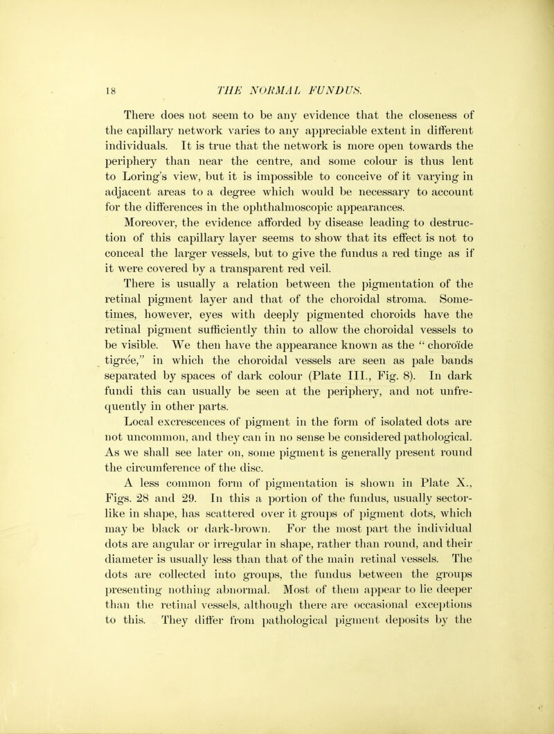 There does not seem to be any evidence that the closeness of the capillary network varies to any appreciable extent in different individuals. It is true that the network is more open towards the periphery than near the centre, and some colour is thus lent to Loring's view, but it is impossible to conceive of it varying in adjacent areas to a degree which would be necessary to account for the differences in the ophthalmoscopic appearances. Moreover, the evidence afforded by disease leading to destruc- tion of this capillary layer seems to show that its effect is not to conceal the larger vessels, but to give the fundus a red tinge as if it were covered by a transparent red veil. There is usually a relation between the pigmentation of the retinal pigment layer and that of the choroidal stroma. Some- times, however, eyes with deeply pigmented choroids have the retinal pigment sufficiently thin to allow the choroidal vessels to be visible. We then have the appearance known as the  choroide tigree, in which the choroidal vessels are seen as pale bands separated by spaces of dark colour (Plate III., Fig. 8). In dark fundi this can usually be seen at the periphery, and not unfre- quently in other parts. Local excrescences of pigment in the form of isolated dots are not uncommon, and they can in no sense be considered pathological. As we shall see later on, some pigment is generall)'' present round the circumference of the disc. A less common form of pigmentation is shown in Plate X., Figs. 28 and 29. In this a portion of the fundus, usually sector- like in shape, has scattered over it groups of pigment dots, which may be black or dark-l)rown. For the most part the individual dots are angular or irregular in shape, rather than round, and their diameter is usually less than that of the main retinal vessels. The dots are collected into groups, the fundus between the groups presenting nothing abnormal. Most of them appear to lie deeper than the retinal vessels, although there are occasional exceptions to this. They difter from pathological pigment deposits by the