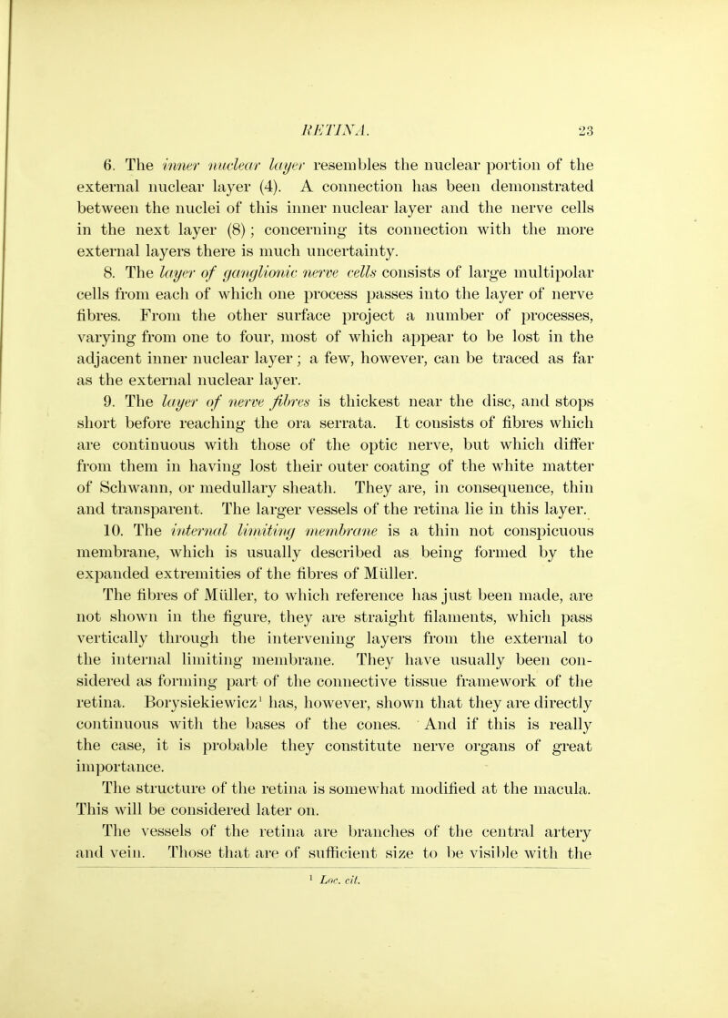 6. The inner nuclear layer resembles the nuclear portion of the external nuclear layer (4). A connection has been demonstrated between the nuclei of this inner nuclear layer and the nerve cells in the next layer (8); concerning its connection with the more external layers there is much uncertainty. 8. The layer of ganglionic nerve cells consists of large multipolar cells from each of which one process passes into the layer of nerve fibres. From the other surface project a number of processes, varying from one to four, most of which appear to be lost in the adjacent inner nuclear layer; a few, however, can be traced as far as the external nuclear layer. 9. The layer of nerve fibres is thickest near the disc, and stops short before reaching the ora serrata. It consists of fibres which are continuous with those of the optic nerve, but which differ from them in having lost their outer coating of the white matter of Schwann, or medullary sheath. They are, in consequence, thin and transparent. The larger vessels of the retina lie in this layer. 10. The internal Ihriitimg inemhrane is a thin not conspicuous membrane, which is usually described as being formed by the expanded extremities of the fibres of Muller. The fibres of Muller, to which reference has just been made, are not shown in the figure, they are straight filaments, which pass vertically through the intervening layers from the external to the internal limiting membrane. They have usually been con- sidered as forming part of the connective tissue framework of the retina. Borysiekiewicz^ has, however, shown that they are directly continuous with the bases of the cones. And if this is really the case, it is probable they constitute nerve organs of great importance. The structure of the retina is somewhat modified at the macula. This will be considered later on. The vessels of the retina are branches of the central artery and vein. Those that are of suflacient size to be visible with the Lnc cit.