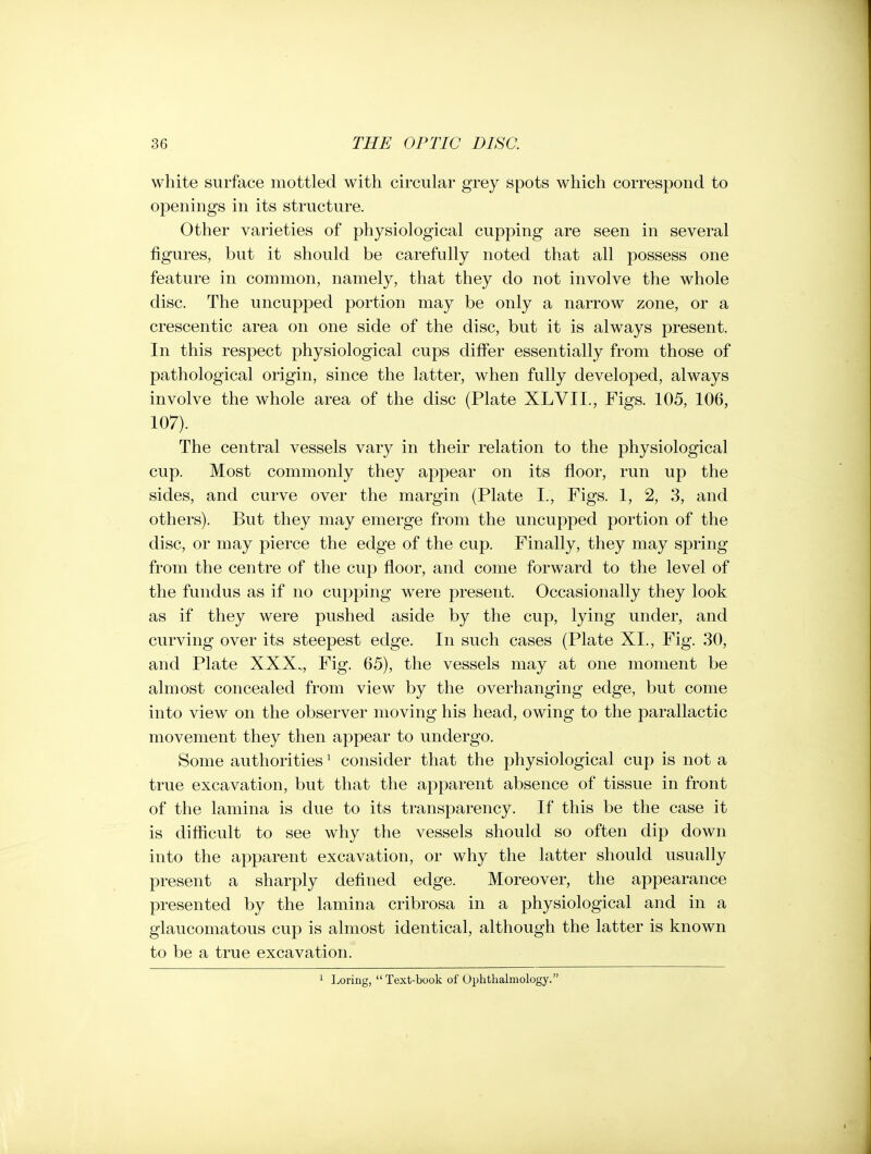 white surface mottled with circular grey spots which correspond to openings in its structure. Other varieties of physiological cupping are seen in several figures, but it should be carefully noted that all possess one feature in common, namely, that they do not involve the whole disc. The uncupped portion may be only a narrow zone, or a crescentic area on one side of the disc, but it is always present. In this respect physiological cups differ essentially from those of pathological origin, since the latter, when fully developed, always involve the whole area of the disc (Plate XLVII., Figs. 105, 106, 107). The central vessels vary in their relation to the physiological cup. Most commonly they appear on its floor, run up the sides, and curve over the margin (Plate I., Figs. 1, 2, 3, and others). But they may emerge from the uncupped portion of the disc, or may pierce the edge of the cup. Finally, they may spring from the centre of the cup floor, and come forward to the level of the fundus as if no cupping w^ere present. Occasionally they look as if they were pushed aside by the cup, lying under, and curving over its steepest edge. In such cases (Plate XL, Fig. 30, and Plate XXX.., Fig. 65), the vessels may at one moment be almost concealed from view by the overhanging edge, but come into view on the observer moving his head, owing to the parallactic movement they then appear to undergo. Some authorities ^ consider that the physiological cup is not a true excavation, but that the apparent absence of tissue in front of the lamina is due to its transparency. If this be the case it is difficult to see why the vessels should so often dip down into the apparent excavation, or why the latter should usually present a sharply defined edge. Moreover, the appearance presented by the lamina cribrosa in a physiological and in a glaucomatous cup is almost identical, although the latter is known to be a true excavation. 1 Loring, Text-book of Ophthalmology.
