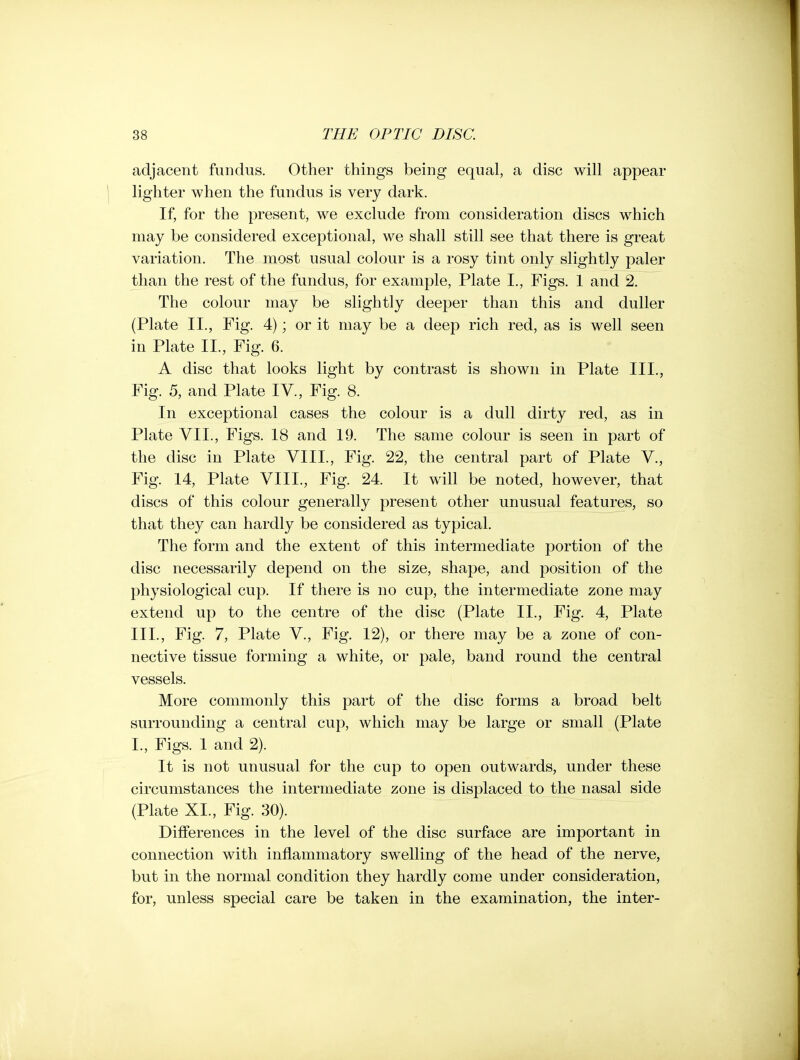 adjacent fundus. Other things being equal, a disc will appear lighter when the fundus is very dark. If, for the present, we exclude from consideration discs which may be considered exceptional, we shall still see that there is great variation. The most usual colour is a rosy tint only slightly paler than the rest of the fundus, for example, Plate I., Figs. 1 and 2. The colour may be slightly deeper than this and duller (Plate II., Fig. 4); or it may be a deep rich red, as is well seen in Plate II., Fig. 6. A disc that looks light by contrast is shown in Plate III., Fig. 5, and Plate IV., Fig. 8. In exceptional cases the colour is a dull dirty red, as in Plate VII., Figs. 18 and 19. The same colour is seen in part of the disc in Plate VIII., Fig. 22, the central part of Plate V., Fig. 14, Plate VIII., Fig. 24. It will be noted, however, that discs of this colour generally present other unusual features, so that they can hardly be considered as typical. The form and the extent of this intermediate portion of the disc necessarily depend on the size, shape, and position of the physiological cup. If there is no cup, the intermediate zone may extend up to the centre of the disc (Plate II., Fig. 4, Plate III., Fig. 7, Plate V., Fig. 12), or there may be a zone of con- nective tissue forming a white, or pale, band round the central vessels. More commonly this part of the disc forms a broad belt surrounding a central cup, which may be large or small (Plate I., Figs. 1 and 2). It is not unusual for the cup to open outwards, under these circumstances the intermediate zone is displaced to the nasal side (Plate XL, Fig. 30). Differences in the level of the disc surface are important in connection with inflammatory swelling of the head of the nerve, but in the normal condition they hardly come under consideration, for, unless special care be taken in the examination, the inter-
