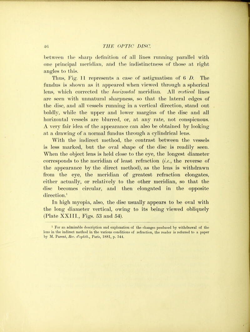 betAveen the sharp definition of all lines running parallel with one principal meridian, and the indistinctness of those at right angles to this. Thus, Fig. 11 represents a case of astigmatism of 6 D. The fundus is shown as it appeared when viewed through a spherical lens, which corrected the horizontal meridian. All vertical lines are seen with unnatural sharpness, so that the lateral edges of the disc, and all vessels running in a vertical direction, stand out boldly, while the upper and lower margins of the disc and all horizontal vessels are blurred, or, at any rate, not conspicuous. A very fair idea of the appearance can also be obtained by looking at a drawing of a normal fundus through a cylindrical lens. With the indirect method, the contrast between the vessels is less marked, but the oval shape of the disc is readily seen. When the object lens is held close to the eye, the longest diameter corresponds to the meridian of least refraction {i.e., the reverse of the appearance by the direct method), as the lens is withdrawn from the qjq, the meridian of greatest refraction elongates, either actually, or relatively to the other meridian, so that the disc becomes circular, and then elongated in the opposite direction.^ In high myopia, also, the disc usually appears to be oval with the long diameter vertical, owing to its being viewed obliquely (Plate XXIIL, Figs. 53 and 54). 1 For an admirable description and explanation of the changes produced by withdrawal of the lens in the indirect method in the various conditions of refraction, the reader is referred to a paper by M. Parent, liec. cVophth., Paris, 1881, p. 544.