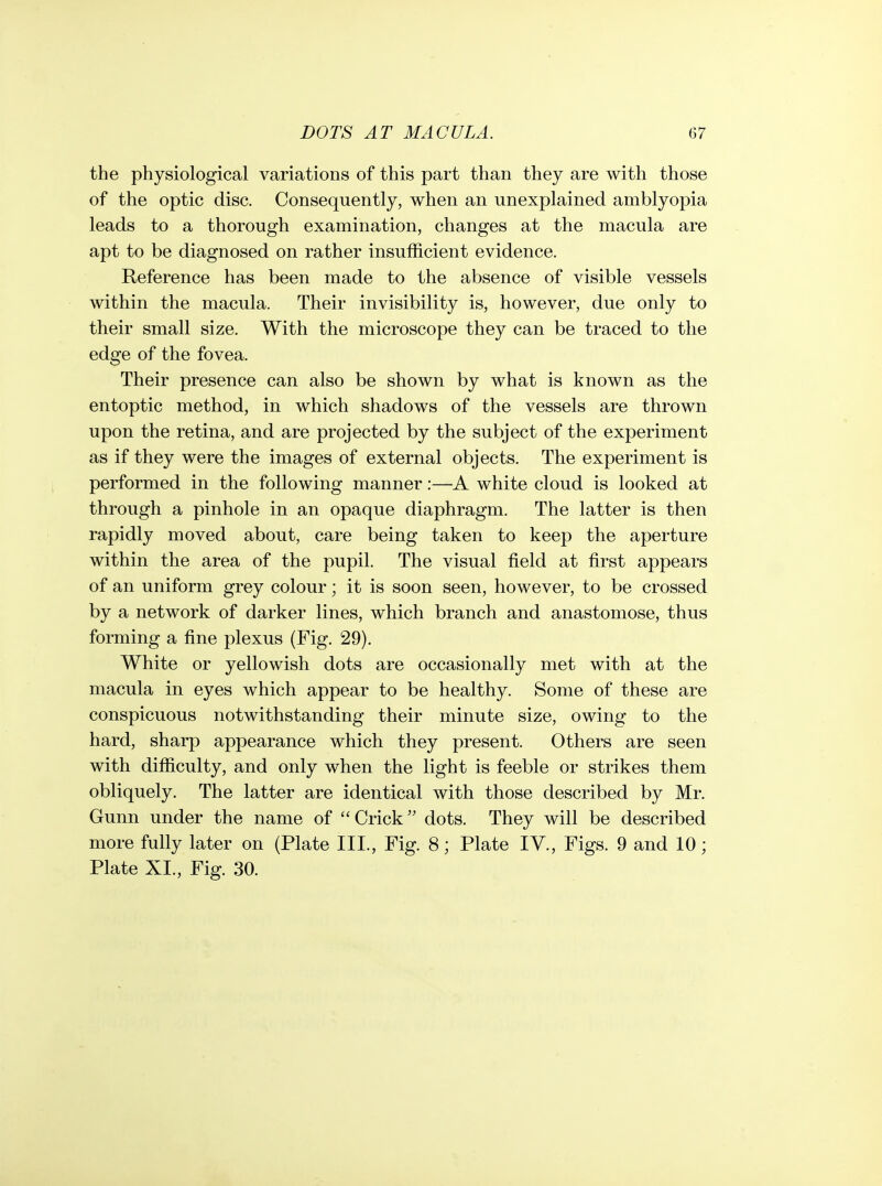the physiological variations of this part than they are with those of the optic disc. Consequently, when an unexplained amblyopia leads to a thorough examination, changes at the macula are apt to be diagnosed on rather insufficient evidence. Reference has been made to the absence of visible vessels within the macula. Their invisibility is, however, due only to their small size. With the microscope they can be traced to the edge of the fovea. Their presence can also be shown by what is known as the entoptic method, in which shadows of the vessels are thrown upon the retina, and are projected by the subject of the experiment as if they were the images of external objects. The experiment is performed in the following manner:—A white cloud is looked at through a pinhole in an opaque diaphragm. The latter is then rapidly moved about, care being taken to keep the aperture within the area of the pupil. The visual field at first appears of an uniform grey colour; it is soon seen, however, to be crossed by a network of darker lines, which branch and anastomose, thus forming a fine plexus (Fig. 29). White or yellowish dots are occasionally met with at the macula in eyes which appear to be healthy. Some of these are conspicuous notwithstanding their minute size, owing to the hard, sharp appearance which they present. Others are seen with difficulty, and only when the light is feeble or strikes them obliquely. The latter are identical with those described by Mr. Gunn under the name of  Crick dots. They will be described more fully later on (Plate III., Fig. 8; Plate IV., Figs. 9 and 10; Plate XL, Fig. 30.