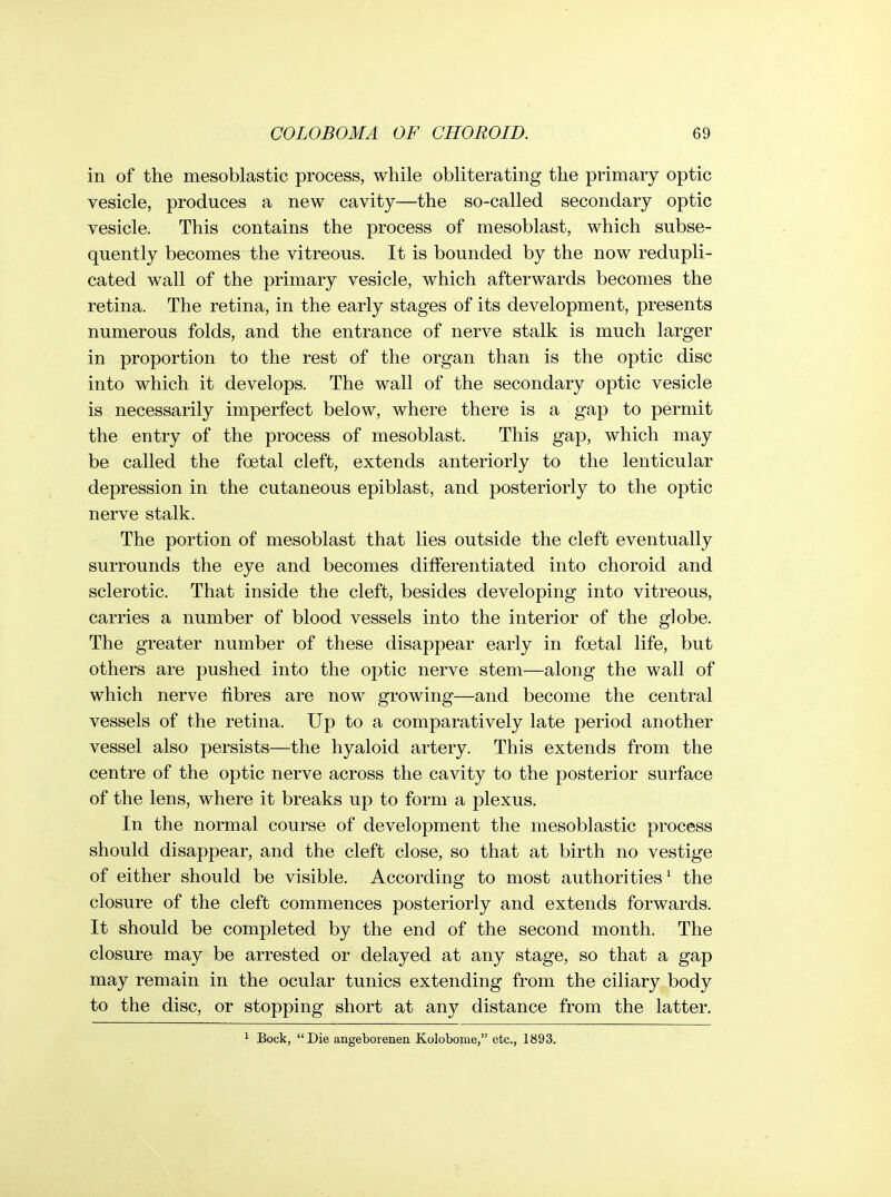 in of the mesoblastic process, while obliterating the primary optic vesicle, produces a new cavity—the so-called secondary optic vesicle. This contains the process of mesoblast, which subse- quently becomes the vitreous. It is bounded by the now redupli- cated wall of the primary vesicle, which afterwards becomes the retina. The retina, in the early stages of its development, presents numerous folds, and the entrance of nerve stalk is much larger in proportion to the rest of the organ than is the optic disc into which it develops. The wall of the secondary optic vesicle is necessarily imperfect below, where there is a gap to permit the entry of the process of mesoblast. This gap, which may be called the foetal cleft, extends anteriorly to the lenticular depression in the cutaneous epiblast, and posteriorly to the optic nerve stalk. The portion of mesoblast that lies outside the cleft eventually surrounds the eye and becomes differentiated into choroid and sclerotic. That inside the cleft, besides developing into vitreous, carries a number of blood vessels into the interior of the globe. The greater number of these disappear early in foetal life, but others are pushed into the optic nerve stem—along the wall of which nerve fibres are now growing—and become the central vessels of the retina. Up to a comparatively late period another vessel also persists—the hyaloid artery. This extends from the centre of the optic nerve across the cavity to the posterior surface of the lens, where it breaks up to form a plexus. In the normal course of development the mesoblastic process should disappear, and the cleft close, so that at birth no vestige of either should be visible. According to most authorities^ the closure of the cleft commences posteriorly and extends forwards. It should be completed by the end of the second month. The closure may be arrested or delayed at any stage, so that a gap may remain in the ocular tunics extending from the ciliary body to the disc, or stopping short at any distance from the latter. Bock, Die angeborenen Kolobome, etc., 1893.