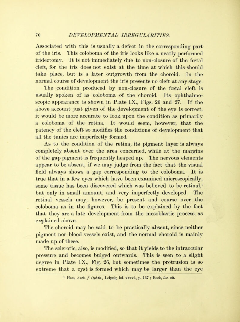 Associated with this is usually a defect in the corresponding part of the iris. This coloboma of the iris looks like a neatly performed iridectomy. It is not immediately due to non-closure of the foetal cleft, for the iris does not exist at the time at which this should take place, but is a later outgrowth from the choroid. In the normal course of development the iris presents no cleft at any stage. The condition produced by non-closure of the foetal cleft is usually spoken of as coloboma of the choroid. Its ophthalmo- scopic appearance is shown in Plate IX., Figs. 26 and 27. If the above account just given of the development of the eye is correct, it would be more accurate to look upon the condition as primarily a coloboma of the retina. It would seem, however, that the patency of the cleft so modifies the conditions of development that all the tunics are imperfectly formed. As to the condition of the retina, its pigment layer is always completely absent over the area concerned, while at the margins of the gap pigment is frequently heaped up. The nervous elements appear to be absent, if we may judge from the fact that the visual field always shows a gap corresponding to the coloboma. It is true that in a few eyes which have been examined microscopically, some tissue has been discovered which was believed to be retinal,^ but only in small amount, and very imperfectly developed. The retinal vessels may, however, be present and course over the coloboma as in the figures. This is to be explained by the fact that they are a late development from the mesoblastic process, as explained above. The choroid may be said to be practically absent, since neither pigment nor blood vessels exist, and the normal choroid is mainly made up of these. The sclerotic, also, is modified, so that it yields to the intraocular pressure and becomes bulged outwards. This is seen to a slight degree in Plate IX., Fig. 26, but sometimes the protrusion is so extreme that a cyst is formed which may be larger than the eye Hess, Arch. f. Ophth., Leipzig, bd. xxxvi., p. 137 ; Bock, loc. cit.