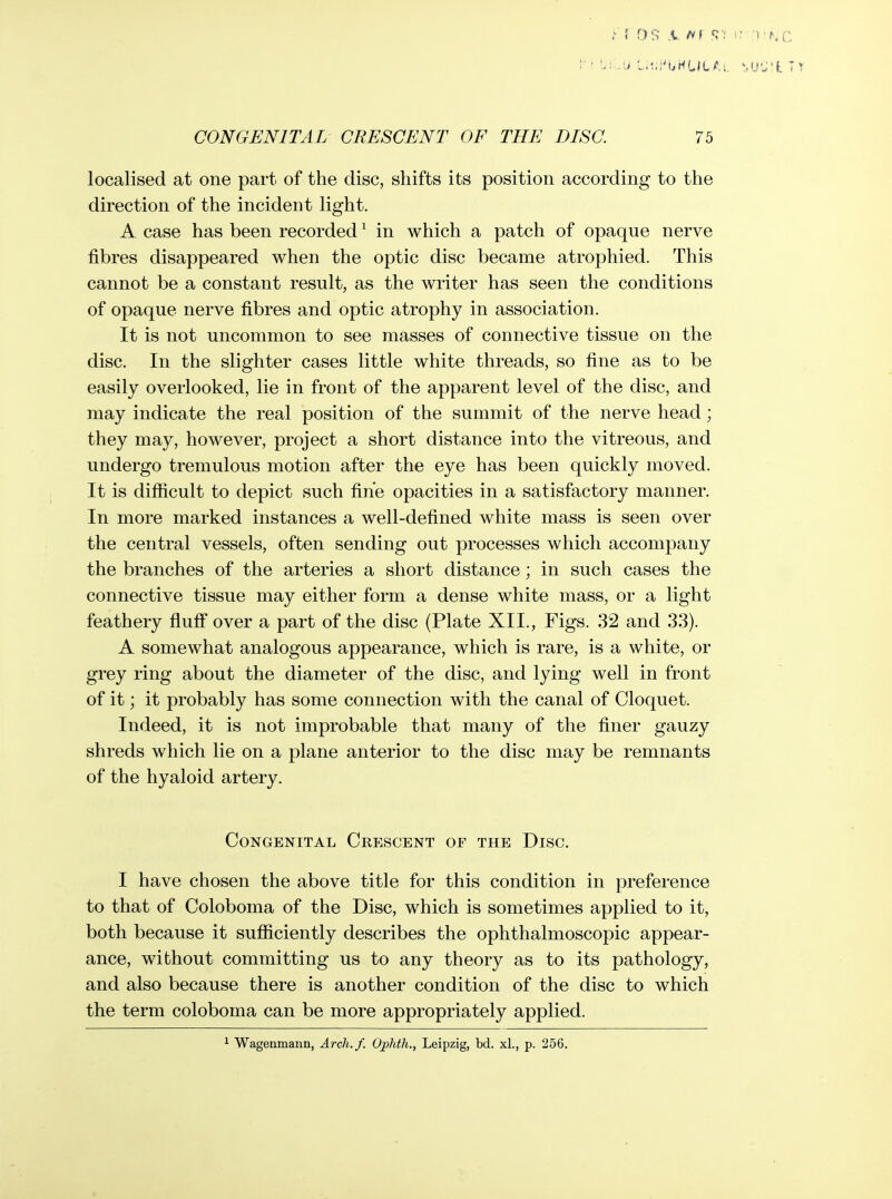 localised at one part of the disc, shifts its position according to the direction of the incident light. A case has been recorded' in which a patch of opaque nerve fibres disappeared when the optic disc became atrophied. This cannot be a constant result, as the writer has seen the conditions of opaque nerve fibres and optic atrophy in association. It is not uncommon to see masses of connective tissue on the disc. In the slighter cases little white threads, so fine as to be easily overlooked, lie in front of the apparent level of the disc, and may indicate the real position of the summit of the nerve head; they may, however, project a short distance into the vitreous, and undergo tremulous motion after the eye has been quickly moved. It is difiicult to depict such fine opacities in a satisfactory manner. In more marked instances a well-defined white mass is seen over the central vessels, often sending out processes which accompany the branches of the arteries a short distance; in such cases the connective tissue may either form a dense white mass, or a light feathery fluff over a part of the disc (Plate XII., Figs. 32 and 33). A somewhat analogous appearance, which is rare, is a white, or grey ring about the diameter of the disc, and lying well in front of it; it probably has some connection with the canal of Cloquet. Indeed, it is not improbable that many of the finer gauzy shreds which lie on a plane anterior to the disc may be remnants of the hyaloid artery. Congenital Crescent of the Disc. I have chosen the above title for this condition in preference to that of Coloboma of the Disc, which is sometimes applied to it, both because it sufiiciently describes the ophthalmoscopic appear- ance, without committing us to any theory as to its pathology, and also because there is another condition of the disc to which the term coloboma can be more appropriately applied. ^ Wagenmann, Arch./. Ophtli., Leipzig, bd. xl., p. 256.