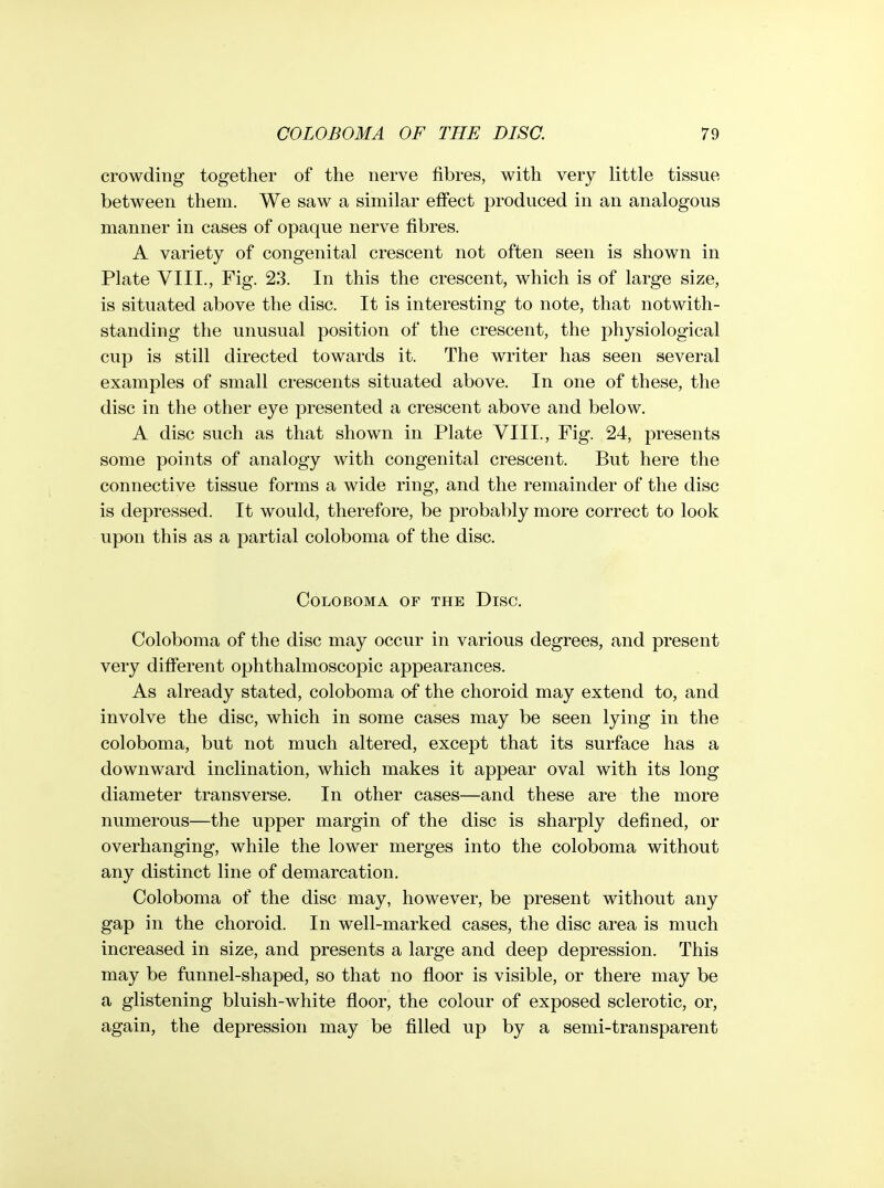crowding together of the nerve fibres, with very little tissue between them. We saw a similar effect produced in an analogous manner in cases of opaque nerve fibres. A variety of congenital crescent not often seen is shown in Plate VIII., Fig. 23. In this the crescent, which is of large size, is situated above the disc. It is interesting to note, that notwith- standing the unusual position of the crescent, the physiological cup is still directed towards it. The writer has seen several examples of small crescents situated above. In one of these, the disc in the other eye presented a crescent above and below. A disc such as that shown in Plate VIII., Fig. 24, presents some points of analogy with congenital crescent. But here the connective tissue forms a wide ring, and the remainder of the disc is depressed. It would, therefore, be probably more correct to look upon this as a partial coloboma of the disc. COLOBOMA OF THE DiSC. Coloboma of the disc may occur in various degrees, and present very different ophthalmoscopic appearances. As already stated, coloboma of the choroid may extend to, and involve the disc, which in some cases may be seen lying in the coloboma, but not much altered, except that its surface has a downward inclination, which makes it appear oval with its long diameter transverse. In other cases—and these are the more numerous—the upper margin of the disc is sharply defined, or overhanging, while the lower merges into the coloboma without any distinct line of demarcation. Coloboma of the disc may, however, be present without any gap in the choroid. In well-marked cases, the disc area is much increased in size, and presents a large and deep depression. This may be funnel-shaped, so that no floor is visible, or there may be a glistening bluish-white floor, the colour of exposed sclerotic, or, again, the depression may be filled up by a semi-transparent
