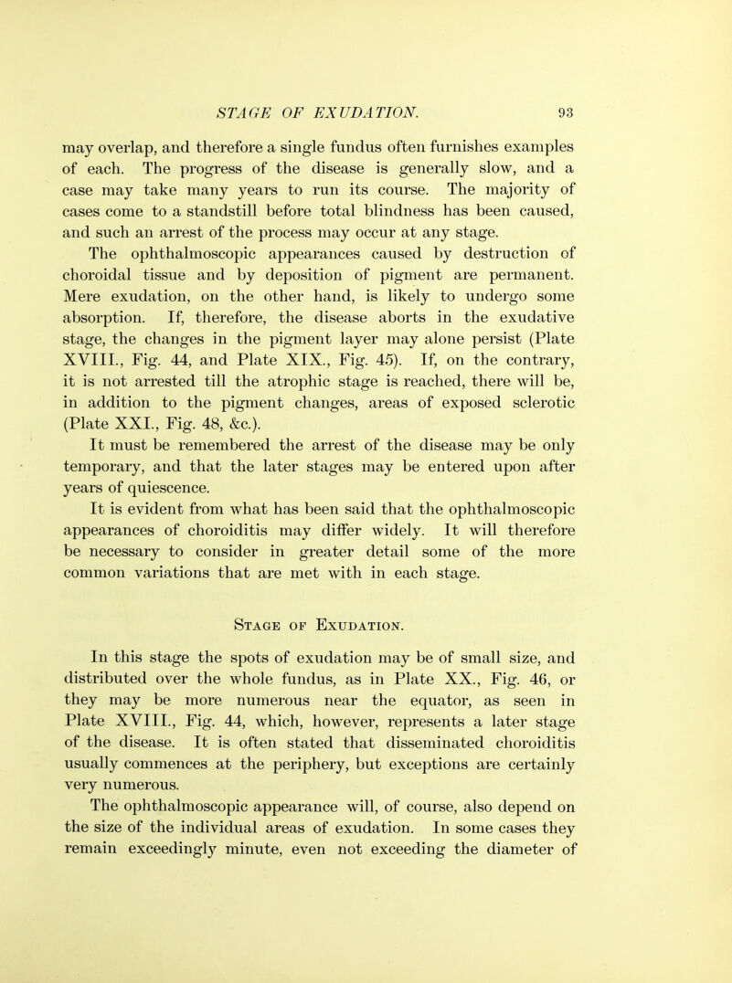 may overlap, and therefore a single fundus often furnishes examples of each. The progress of the disease is generally slow, and a case may take many years to run its course. The majority of cases come to a standstill before total blindness has been caused, and such an arrest of the process may occur at any stage. The ophthalmoscopic appearances caused by destruction of choroidal tissue and by deposition of pigment are permanent. Mere exudation, on the other hand, is likely to undergo some absorption. If, therefore, the disease aborts in the exudative stage, the changes in the pigment layer may alone persist (Plate XVIII., Fig. 44, and Plate XIX., Fig. 45). If, on the contrary, it is not arrested till the atrophic stage is reached, there will be, in addition to the pigment changes, areas of exposed sclerotic {Plate XXL, Fig. 48, &c.). It must be remembered the arrest of the disease may be only temporary, and that the later stages may be entered upon after years of quiescence. It is evident from what has been said that the ophthalmoscopic appearances of choroiditis may differ widely. It will therefore be necessary to consider in greater detail some of the more common variations that are met with in each stage. Stage of Exudation. In this stage the spots of exudation may be of small size, and distributed over the whole fundus, as in Plate XX., Fig. 46, or they may be more numerous near the equator, as seen in Plate XVIII., Fig. 44, which, however, represents a later stage of the disease. It is often stated that disseminated choroiditis usually commences at the periphery, but exceptions are certainly very numerous. The ophthalmoscopic appearance will, of course, also depend on the size of the individual areas of exudation. In some cases they remain exceedingly minute, even not exceeding the diameter of