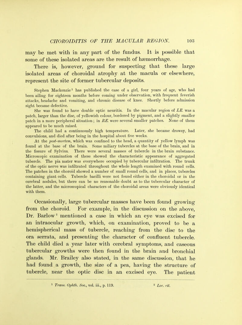 may be met with in any part of the fundus. It is possible that some of these isolated areas are the result of haemorrhage. There is, however, ground for suspecting that these large isolated areas of choroidal atrophy at the macula or elsewhere, represent the site of former tubercular deposits. Stephen Mackenzie ^ has published the case of a girl, four years of age, who had been ailing for eighteen months before coming under observation, with frequent feverish attacks, headache and vomiting, and chronic disease of knee. Shortly before admission sight became defective. She was found to have double optic neuritis. In the macular region of LE. was a patch, larger than the disc, of yellowish colour, bordered by pigment, and a slightly smaller patch in a more peripheral situation; in BE. were several smaller patches. None of them appeared to be much raised. The child had a continuously high temperature. Later, she became drowsy, had convulsions, and died after being in the hospital about five weeks. At the post-mortem, which was confined to the head, a quantity of yellow lymph was found at the base of the brain. Some miliary tubercles at the base of the brain, and in the fissure of Sylvius. There were several masses of tubercle in the brain substance. Microscopic examination of these showed the characteristic appearance of aggregated tubercle. The pia mater was everywhere occupied by tubercular infiltration. The trunk of the optic nerve was infiltrated throughout the whole length examined with round cells. The patches in the choroid showed a number of small round cells, and in places, tubercles containing giant cells. Tubercle bacilli were not found either in the choroidal or in the cerebral nodules, but there can be no reasonable doubt as to the tubercular character of the latter, and the microscopical characters of the choroidal areas were obviously identical with them. Occasionally, large tubercular masses have been found growing from the choroid. For example, in the discussion on the above. Dr. Barlow^ mentioned a case in which an eye was excised for an intraocular growth, which, on examination, proved to be a hemispherical mass of tubercle, reaching from the disc to the ora serrata, and presenting the character of confluent tubercle. The child died a year later with cerebral symptoms, and caseous tubercular growths were then found in the brain and bronchial glands. Mr. Brailey also stated, in the same discussion, that he had found a growth, the size of a pea, having the structure of tubercle, near the optic disc in an excised eye. The patient