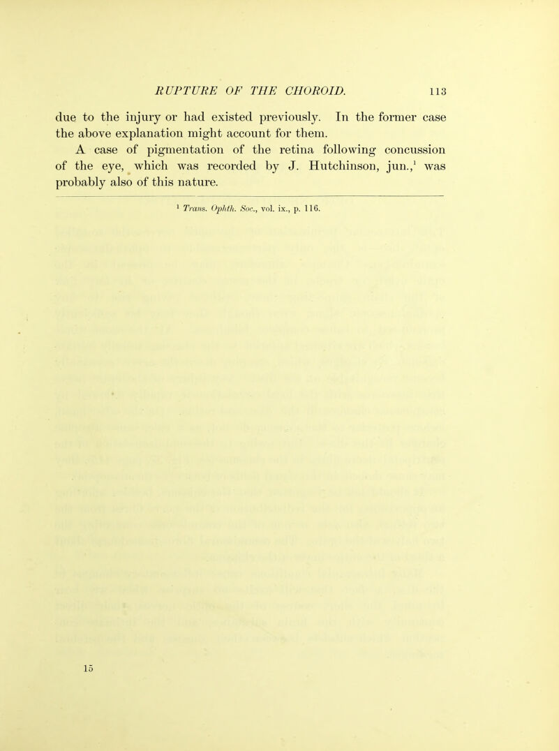 due to the injury or had existed previously. In the former case the above explanation might account for them. A case of pigmentation of the retina following concussion of the eye, which was recorded by J. Hutchinson, jun.,^ was probably also of this nature. 1 Ti-am. Ophtli. Soc, vol. ix., p. 116. 15