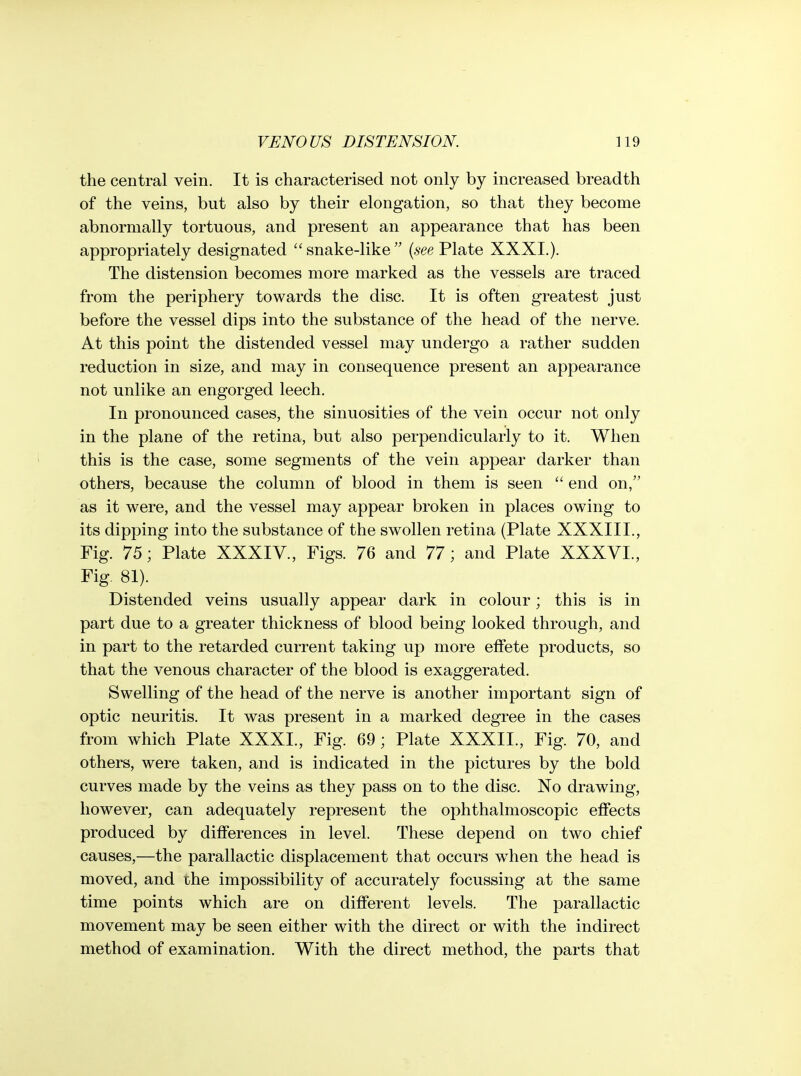 the central vein. It is characterised not only by increased breadth of the veins, but also by their elongation, so that they become abnormally tortuous, and present an appearance that has been appropriately designated snake-like {see Plate XXXI.). The distension becomes more marked as the vessels are traced from the periphery towards the disc. It is often greatest just before the vessel dips into the substance of the head of the nerve. At this point the distended vessel may undergo a rather sudden reduction in size, and may in consequence present an appearance not unlike an engorged leech. In pronounced cases, the sinuosities of the vein occur not only in the plane of the retina, but also perpendicularly to it. When this is the case, some segments of the vein appear darker than others, because the column of blood in them is seen  end on, as it were, and the vessel may appear broken in places owing to its dipping into the substance of the swollen retina (Plate XXXIII., Fig. 75; Plate XXXIV., Figs. 76 and 77; and Plate XXXVL, Fig. 81). Distended veins usually appear dark in colour; this is in part due to a greater thickness of blood being looked through, and in part to the retarded current taking up more effete products, so that the venous character of the blood is exaggerated. Swelling of the head of the nerve is another important sign of optic neuritis. It was present in a marked degree in the cases from which Plate XXXI., Fig. 69; Plate XXXIL, Fig. 70, and others, were taken, and is indicated in the pictures by the bold curves made by the veins as they pass on to the disc. No drawing, however, can adequately represent the ophthalmoscopic effects produced by differences in level. These depend on two chief causes,—the parallactic displacement that occurs w^hen the head is moved, and the impossibility of accurately focussing at the same time points which are on different levels. The parallactic movement may be seen either with the direct or with the indirect method of examination. With the direct method, the parts that