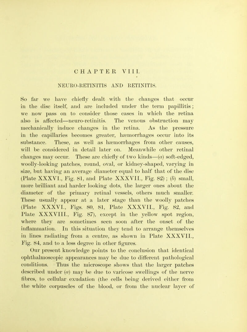 CHAPTER 11. NEURO-KETINITIS AND RETINITIS. So far we have chiefly dealt with the changes that occur in the disc itself, and are included under the term papillitis; we now pass on to consider those cases in which the retina also is affected—neuro-retinitis. The venous obstruction may mechanically induce changes in the retina. As the pressure in the capillaries becomes greater, haemorrhages occur into its substance. These, as w^ell as haemorrhages from other causes, will be considered in detail later on. Meanwhile other retinal changes may occur. These are chiefly of two kinds—{a) soft-edged, woolly-looking patches, round, oval, or kidney-shaped, varying in size, but having an average diameter equal to half that of the disc (Plate XXXVL, Fig. 81, and Plate XXXVII., Fig. 82); (b) small, more brilliant and harder looking dots, the larger ones about the diameter of the primary retinal vessels, others much smaller. These usually appear at a later stage than the woolly patches (Plate XXXVL, Figs. 80, 81, Plate XXXVIL, Fig. 82, and Plate XXXVIII., Fig. 87), except in the yellow spot region, where they are sometimes seen soon after the onset of the inflammation. In this situation they tend to arrange tliemselves in lines radiating from a centre, as shown in Plate XXXVIL, Fig. 84, and to a less degree in other figures. Our present knowledge points to the conclusion that identical ophthalmoscopic appearances may be due to different pathological conditions. Thus the microscope shows that the larger patches described under (a) may be due to varicose sw^ellings of the nerve fibres, to cellular exudation (the cells being derived either from the white corpuscles of the blood, or from the nuclear layer of