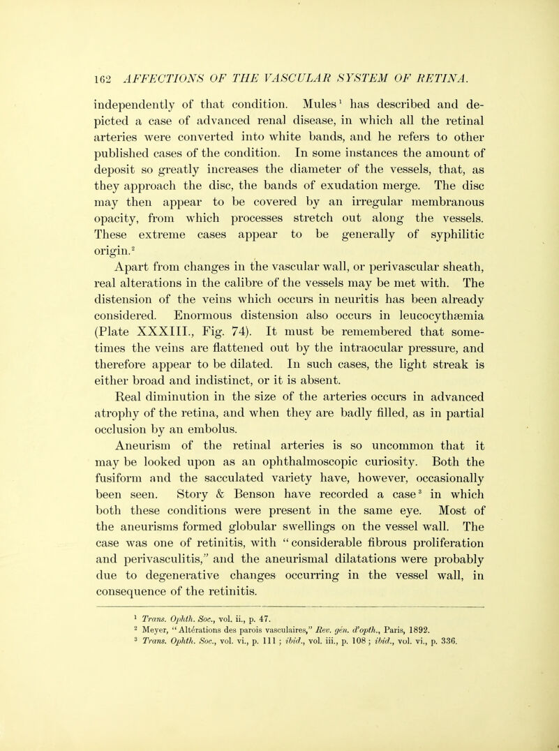 independently of that condition. Mules ^ has described and de- picted a case of advanced renal disease, in which all the retinal arteries were converted into white bands, and he refers to other published cases of the condition. In some instances the amount of deposit so greatly increases the diameter of the vessels, that, as they approach the disc, the bands of exudation merge. The disc may then appear to be covered by an irregular membranous opacity, from which processes stretch out along the vessels. These extreme cases appear to be generally of syphilitic origin.^ Apart from changes in the vascular wall, or perivascular sheath, real alterations in the calibre of the vessels may be met with. The distension of the veins which occurs in neuritis has been already considered. Enormous distension also occurs in leucocythsemia (Plate XXXIII., Fig. 74). It must be remembered that some- times the veins are flattened out by the intraocular pressure, and therefore appear to be dilated. In such cases, the light streak is either broad and indistinct, or it is absent. Real diminution in the size of the arteries occurs in advanced atrophy of the retina, and when they are badly filled, as in partial occlusion by an embolus. Aneurism of the retinal arteries is so uncommon that it may be looked upon as an ophthalmoscopic curiosity. Both the fusiform and the sacculated variety have, however, occasionally been seen. Story & Benson have recorded a case^ in which both these conditions were present in the same eye. Most of the aneurisms formed globular swellings on the vessel wall. The case was one of retinitis, with considerable fibrous proliferation and perivasculitis, and the aneurismal dilatations were probably due to degenerative changes occurring in the vessel wall, in consequence of the retinitis. 1 Trails. Ophtli. Soc, vol. ii., p. 47. 2 Meyer,  Alt(^rations des parois vasculaires, Rev. geu. d'opth., Paris, 1892. 2 Trans. Oplith. Soc, vol. vi., p. Ill ; ibid., vol. iii., p. 108 ; ibid., vol. vi., p. 336.