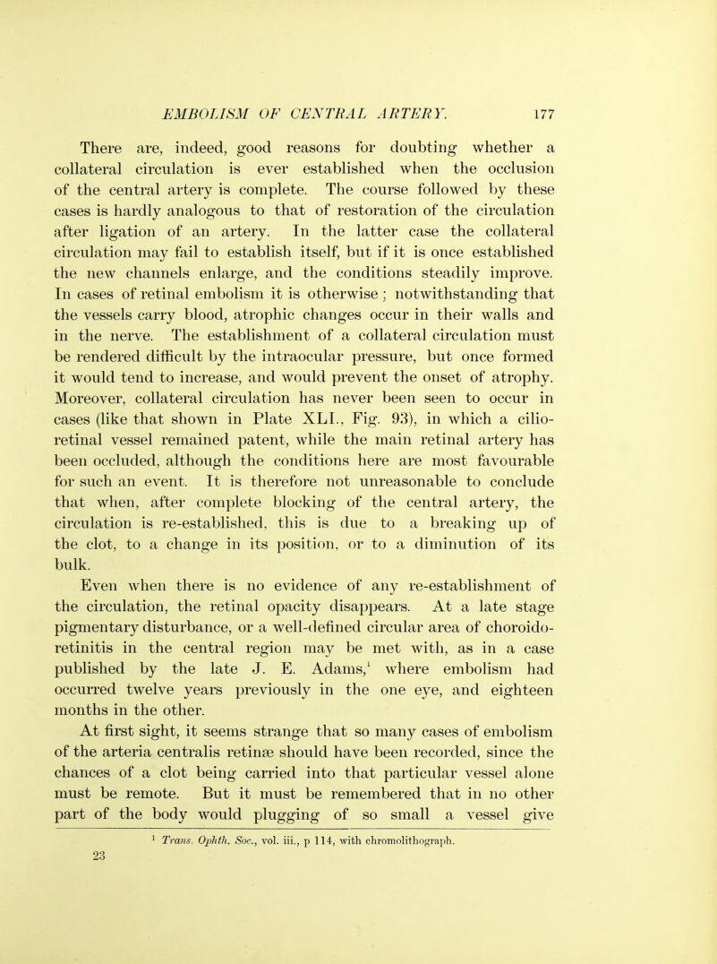 There are, indeed, good reasons for doubting whether a collateral circulation is ever established when the occlusion of the central artery is complete. The course followed by these cases is hardly analogous to that of restoration of the circulation after ligation of an artery. In the latter case the collateral circulation may fail to establish itself, but if it is once established the new channels enlarge, and the conditions steadily improve. In cases of retinal embolism it is otherwise ; notwithstanding that the vessels carry blood, atrophic changes occur in their walls and in the nerve. The establishment of a collateral circulation must be rendered difficult by the intraocular pressure, but once formed it would tend to increase, and would prevent the onset of atrophy. Moreover, collateral circulation has never been seen to occur in cases (like that shown in Plate XLL, Fig. 93), in which a cilio- retinal vessel remained patent, while the main retinal artery has been occluded, although the conditions here are most favourable for such an event. It is therefore not unreasonable to conclude that when, after complete blocking of the central artery, the circulation is re-established, this is due to a breaking up of the clot, to a change in its position, or to a diminution of its bulk. Even Avhen there is no evidence of any re-establishment of the circulation, the retinal opacity disappears. At a late stage pigmentary disturbance, or a well-defined circular area of choroido- retinitis in the central region may be met with, as in a case published by the late J. E. Adams,^ where embolism had occurred twelve years previously in the one eye, and eighteen months in the other. At first sight, it seems strange that so many cases of embolism of the arteria centralis retinae should have been recorded, since the chances of a clot being carried into that particular vessel alone must be remote. But it must be remembered that in no other part of the body would plugging of so small a vessel give 1 Trans. Oplitli. Soc, vol. iii., p 114, with chromolithograph. 23