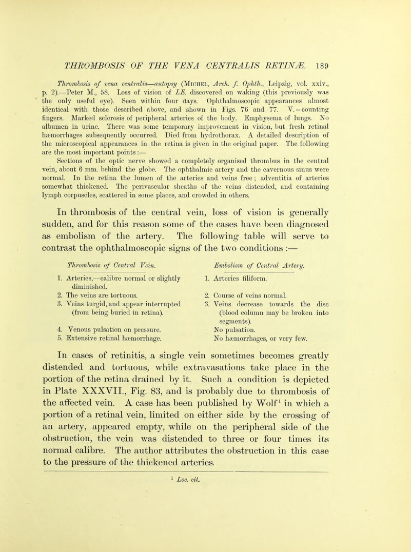 Thrombosis of vena centralis—autopsy (Michel, Areh. f. Ophth., Leipzig, vol. xxiv., p. 2).—Peter M., 58. Loss of vision of ZU. discovered on waking (this previously was the only useful eye). Seen within four days. Ophthalmoscopic appearances almost identical with those described above, and shown in Figs. 76 and 77. V. = counting fingers. Marked sclerosis of peripheral arteries of the body. Emphysema of lungs. No albumen in urine. There was some temporary improvement in vision, but fresh retinal haemorrhages subsequently occurred. Died from hydrothorax. A detailed description of the microscopical appearances in the retina is given in the original paper. The following are the most important points :— Sections of the optic nerve showed a completely organised thrombus in the central vein, about 6 mm. behind the globe. The ophthalmic artery and the cavernoiis sinus were normal. In the retina the lumen of the arteries and veins free ; adventitia of arteries somewhat thickened. The perivascular sheaths of the veins distended, and containing lymph corpuscles, scattered in some places, and crowded in others. In thrombosis of the central vein, loss of vision is generally sudden, and for this reason some of the cases have been diagnosed as embolism of the artery. The following table will serve to contrast the ophthalmoscopic signs of the two conditions :— Thrombosis of Central Vein. Embolism of Central Artery. 1. Arteries,—calibre normal or slightly 1. Arteries filiform. diminished. 2. The veins are tortuous. 2. Course of veins normal. 3. Veins turgid, and appear interrupted 3. Veins decrease towards the disc (from being buried in retina). (blood column may be broken into segments). 4. Venous pulsation on pressure. No pulsation. 5. Extensive retinal haemorrhage. No haemorrhages, or very few. In cases of retinitis, a single vein sometimes becomes greatly distended and tortuous, while extravasations take place in the portion of the retina drained by it. Such a condition is depicted in Plate XXXVII., Fig. 83, and is probably due to thrombosis of the affected vein. A case has been published by Wolf ^ in which a portion of a retinal vein, limited on either side by the crossing of an artery, appeared empty, while on the peripheral side of the obstruction, the vein was distended to three or four times its normal calibre. The author attributes the obstruction in this case to the pressure of the thickened arteries. 1 Loc. cit.