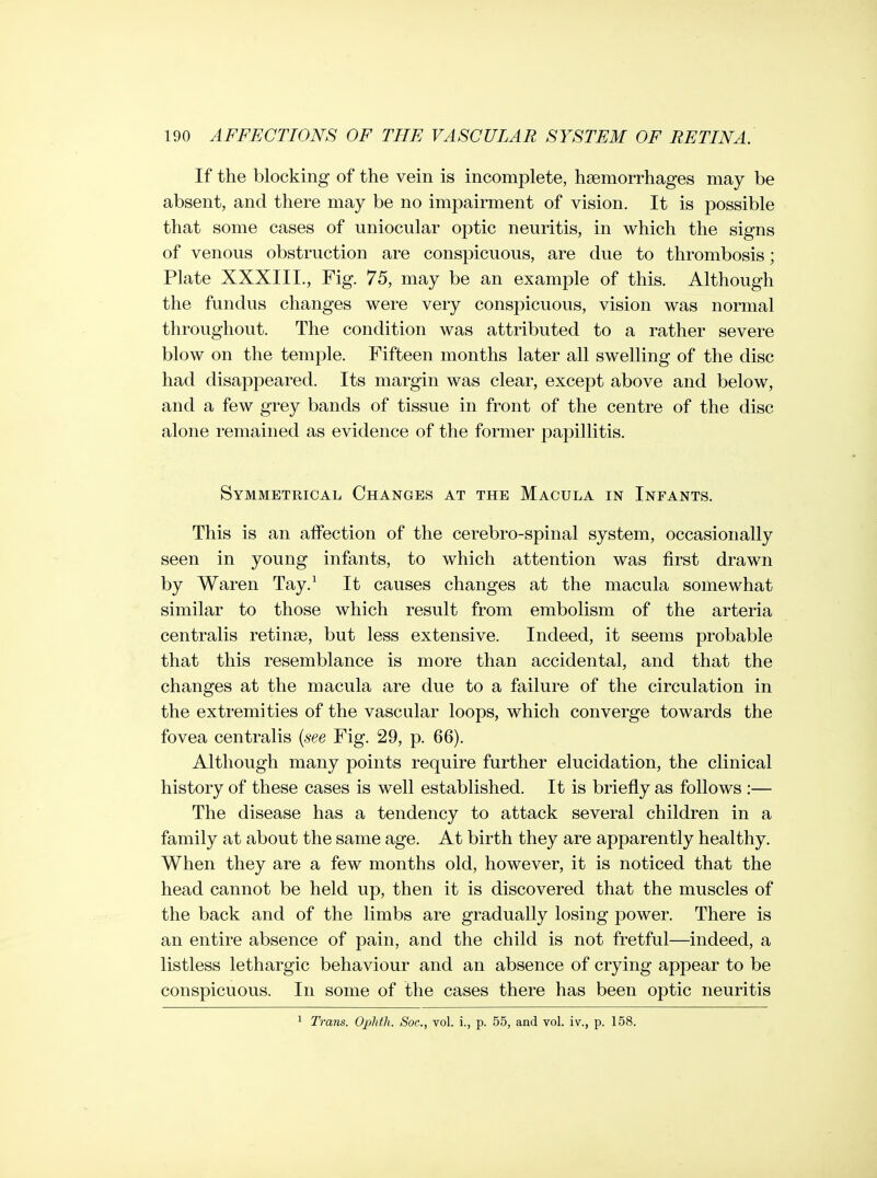 If the blocking of the vein is incomplete, haemorrhages may be absent, and there may be no impairment of vision. It is possible that some cases of uniocular optic neuritis, in which the signs of venous obstruction are conspicuous, are due to thrombosis; Plate XXXIII., Fig. 75, may be an example of this. Although the fundus changes were very conspicuous, vision was normal throughout. The condition was attributed to a rather severe blow on the temple. Fifteen months later all swelling of the disc had disappeared. Its margin was clear, except above and below, and a few grey bands of tissue in front of the centre of the disc alone remained as evidence of the former papillitis. Symmetrical Changes at the Macula in Infants. This is an affection of the cerebro-spinal system, occasionally seen in young infants, to which attention was first drawn by Waren Tay.^ It causes changes at the macula somewhat similar to those which result from embolism of the arteria centralis retinae, but less extensive. Indeed, it seems probable that this resemblance is more than accidental, and that the changes at the macula are due to a failure of the circulation in the extremities of the vascular loops, which converge towards the fovea centralis {see Fig. 29, p. 66). Although many points require further elucidation, the clinical history of these cases is well established. It is briefly as follows :— The disease has a tendency to attack several children in a family at about the same age. At birth they are apparently healthy. When they are a few months old, however, it is noticed that the head cannot be held up, then it is discovered that the muscles of the back and of the limbs are gradually losing power. There is an entire absence of pain, and the child is not fretful—indeed, a listless lethargic behaviour and an absence of crying appear to be conspicuous. In some of the cases there has been optic neuritis ^ Trans. Ophtli. Soc, vol. i., p. 55, and vol. iv., p. 158.