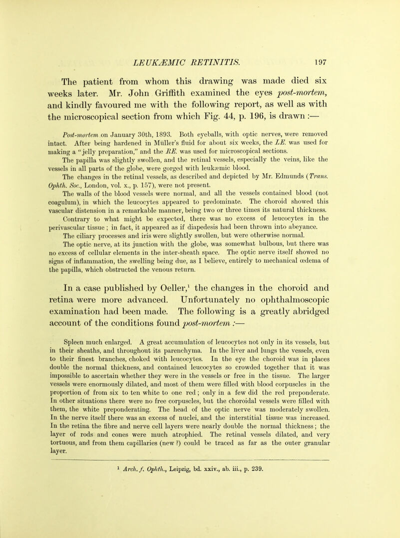 The patient from whom this drawing was made died six weeks later. Mr. John Griffith examined the eyes post-mortem, and kindly favoured me with the following report, as well as with the microscopical section from which Fig. 44, p. 196, is drawn:— Post-mortem on January 30th, 1893. Both eyeballs, with optic nerves, were removed intact. After being hardened in Miiller's fluid for about six weeks, the LE. was used for making a jelly preparation, and the BU. was used for microscopical sections. The papilla was slightly swollen, and the retinal vessels, especially the veins, like the vessels in all parts of the globe, were gorged with leukciemic blood. The changes in the retinal vessels, as described and depicted by Mr. Edmunds {Trans. Ophth. Soc, London, vol. x., p. 157), were not present. The walls of the blood vessels were normal, and all the vessels contained blood (not coagulum), in which the leucocytes appeared to predominate. The choroid showed this vascular distension in a remarkable manner, being two or three times its natural thickness. Contrary to what might be expected, there was no excess of leucocytes in the perivascular tissue ; in fact, it appeared as if diapedesis had been thrown into abeyance. The ciliary processes and iris were slightly swollen, but were otherwise normal. The optic nerve, at its junction with the globe, was somewhat bulbous, but there was no excess of cellular elements in the inter-sheath space. The optic nerve itself showed no signs of inflammation, the swelling being due, as I believe, entirely to mechanical oedema of the papilla, which obstructed the venous return. In a case published by Oeller,^ the changes in the choroid and retina were more advanced. Unfortunately no ophthalmoscopic examination had been made. The following is a greatly abridged account of the conditions found post-mortem :— Spleen much enlarged. A great accumulation of leucocytes not only in its vessels, but in their sheaths, and throughout its parenchyma. In the liver and lungs the vessels, even to their finest branches, choked with leucocytes. In the eye the choroid was in places double the normal thickness, and contained leucocytes so crowded together that it was impossible to ascertain whether they were in the vessels or f ree in the tissue. The larger vessels were enormously dilated, and most of them were filled with blood corpuscles in the proportion of from six to ten white to one red; only in a few did the red preponderate. In other situations there were no free corpuscles, but the choroidal vessels were filled with them, the white preponderating. The head of the optic nerve was moderately swollen. In the nerve itself there was an excess of nuclei, and the interstitial tissue was increased. In the retina the fibre and nerve cell layers were nearly double the normal thickness; the layer of rods and cones were much atrophied. The retinal vessels dilated, and very tortuous, and from them capillaries (new ?) could be traced as far as the outer granular layer.