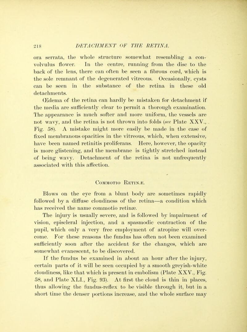 ora serrata, the whole structure somewhat resembling a con- volvulus flower. In the centre, running from the disc to the back of the lens, there can often be seen a fibrous cord, which is the sole remnant of the degenerated vitreous. Occasionally, cysts can be seen in the substance of the retina in these old detachments. OEdema of the retina can hardly be mistaken for detachment if the media are sufficiently clear to permit a thorough examination. The appearance is much softer and more uniform, the vessels are not wavy, and the retina is not thrown into folds {see Plate XXV., Fig. 58). A mistake might more easily be made in the case of fixed membranous opacities in the vitreous, which, when extensive, have been named retinitis proliferans. Here, however, the opacity is more glistening, and the membrane is tightly stretched instead of being wavy. Detachment of the retina is not unfrequently associated with this afiection. Commotio Retina. Blows on the eye from a blunt body are sometimes rapidly followed by a difi'use cloudiness of the retina—a condition which has received the name commotio retina?. The injury is usually severe, and is followed by impairment of vision, episcleral injection, and a spasmodic contraction of the pupil, which only a very free employment of atropine will over- come. For these reasons the fundus has often not been examined sufficiently soon after the accident for the changes, which are somewhat evanescent, to be discovered. If the fundus be examined in about an hour after the injury, certain parts of it will be seen occupied by a smooth greyish-white cloudiness, like that which is present in embolism (Plate XXV., Fig. 58, and Plate XLL, Fig. 93). At first the cloud is thin in places, thus allowing the fundus-reflex to be visible through it, but in a short time the denser portions increase, and the w^iole surface may