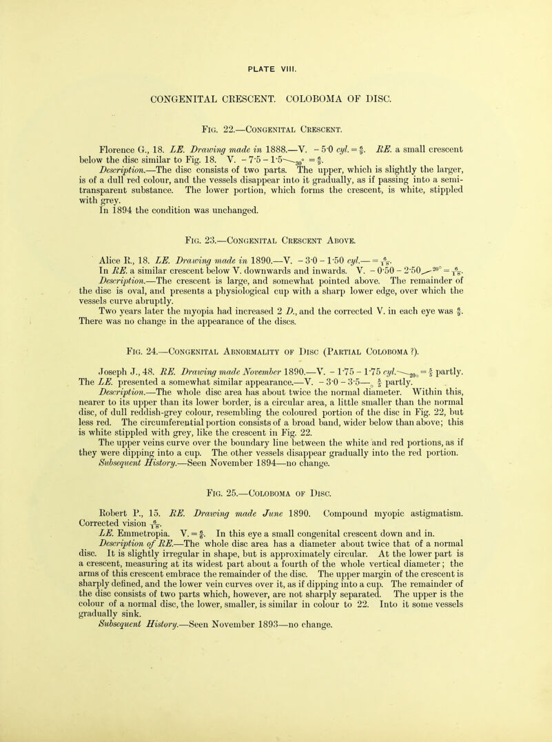 CONGENITAL CRESCENT. COLOBOMA OF DISC. Fig. 22.—Congenital Crescent. Florence G., 18. LE. Drawing made in 1888.—V. -5-0 cyl.=^. BE. a small crescent below the disc similar to Fig. 18. V. - 75 - 1'5---~~,3q° =f. Description.—The disc consists of two parts. The upper, which is slightly the larger, is of a dull red colour, and the vessels disappear into it gradually, as if passing into a semi- transparent substance. The lower portion, which forms the crescent, is white, stippled with grey. In 1894 the condition was unchanged. Fig. 23.—Congenital Crescent Above. Alice R., 18. LE. Drawing made in 1890.—V. -3-0 - 1-50 c7/l.— =^% In BE. a similar crescent below V. downwards and inwards. V. - 0'50 - 2'50^2o° = _6_ Description.—The crescent is large, and somewhat pointed above. The remainder of the disc is oval, and presents a physiological cup with a sharp lower edge, over which the vessels curve abruptly. Two years later the myopia had increased 2 D., and the corrected V. in each eye was f. There was no change in the appearance of the discs. Fig. 24.—Congenital Abnormality of Disc (Partial Coloboma ?). Joseph J., 48. BE. Drawing made November 1890.—V. - 1-75 - 1-75 c3/Z.--~,20o = 4 partly. The LE. presented a somewhat similar appearance.—V. - 3'0 - 3-5—„ | partly. Description.—The whole disc area has about twice the normal diameter. Within this, nearer to its upper than its lower border, is a circular area, a little smaller than the normal disc, of dull reddish-grey colour, resembling the coloured portion of the disc in Fig. 22, but less red. The circumferential portion consists of a broad band, wider below than above; this is white stippled with grey, like the crescent in Fig. 22. The upper veins curve over the boundary line between the white and red portions, as if they were dipping into a cup. The other vessels disappear gradually into the red portion. Subsequent History.—Seen November 1894—no change. Fig. 25.—Coloboma of Disc. Robert R, 15. BE. Drawing made June 1890. Compound myopic astigmatism. Corrected vision j^. LE. Emmetropia. V. = f. In this eye a small congenital crescent down and in. Description of BE.—The whole disc area has a diameter about twice that of a normal disc. It is slightly irregular in shape, but is approximately circular. At the lower part is a crescent, measuring at its widest part about a fourth of the whole vertical diameter; the arms of this crescent embrace the remainder of the disc. The upper margin of the crescent is sharply defined, and the lower vein curves over it, as if dipping into a cup. The remainder of the disc consists of two parts which, however, are not sharply separated. The upper is the colour of a normal disc, the lower, smaller, is similar in colour to 22. Into it some vessels gradually sink. Subsequent History.—Seen November 1893—no change.