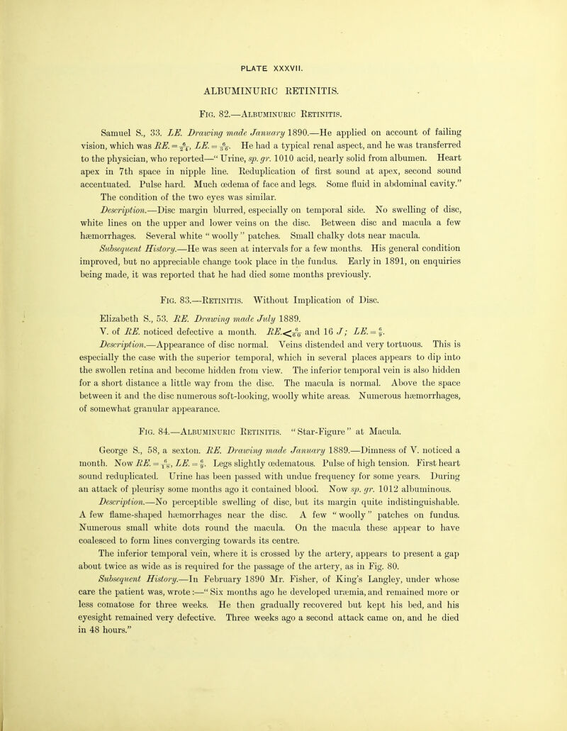 ALBUMINURIC RETINITIS. Fig. 82.—Albuminuric Retinitis. Samuel S., 33. LE. Drawing made January 1890.—He applied on account of failing vision, which was BE. = LE. = ^% He had a typical renal aspect, and he was transferred to the physician, who reported— Urine, sp. gr. 1010 acid, nearly solid from albumen. Heart apex in 7th space in nipple line. Reduplication of first sound at apex, second sound accentuated. Pulse hard. Much oedema of face and legs. Some fluid in abdominal cavity. The condition of the two eyes was similar. Description.—Disc margin blurred, especially on temporal side. No swelling of disc, white lines on the upper and lower veins on the disc. Between disc and macula a few haemorrhages. Several white woolly patches. Small chalky dots near macula. Subsequent History.—He was seen at intervals for a few months. His general condition improved, but no appreciable change took place in the fundus. Early in 1891, on enquiries being made, it was reported that he had died some months previously. Fig. 83.—Retinitis. Without Implication of Disc. Elizabeth S., 53. RE. Drawing made July 1889. V. of BE. noticed defective a month. RE.<^-^'j^ and 16 /; LE. = ~. Description.—Appearance of disc normal. Veins distended and very tortuous. This is especially the case with the superior temporal, which in several places appears to dip into the swollen retina and become hidden from view. The inferior temporal vein is also hidden for a short distance a little way from the disc. The macula is normal. Above the space between it and the disc numerous soft-looking, woolly white areas. Numerous haemorrhages, of somewhat granular appearance. Fig. 84.—Albuminuric Retinitis. Star-Figure at Macula. George S., 58, a sexton. BE. Drawing made January 1889.—Dimness of V. noticed a month. Now BE. = yy, LE. = |-. Legs slightly oedematous. Pulse of high tension. First heart sound reduplicated. Urine has been passed with undue frequency for some years. During an attack of pleurisy some months ago it contained blood. Now sp. gr. 1012 albuminous. Description.—1^0 perceptible swelling of disc, but its margin quite indistinguishable. A few flame-shaped hajmorrhages near the disc. A few woolly patches on fundus. Numerous small white dots round the macula. On the macula these appear to have coalesced to form lines converging towards its centre. The inferior temporal vein, where it is crossed by the artery, appears to present a gap about twice as wide as is required for the passage of the artery, as in Fig. 80. Subsequent History.—In February 1890 Mr. Fisher, of King's Langley, under whose care the patient was, wrote :— Six months ago he developed urasmia, and remained more or less comatose for three weeks. He then gradually recovered but kept his bed, and his eyesight remained very defective. Three weeks ago a second attack came on, and he died in 48 hours.