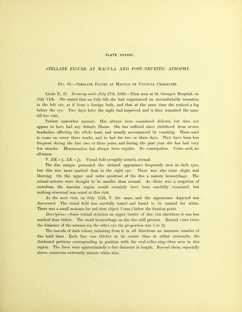 STELLATE FIGUKE AT MACULA AND POST-NEURITIC ATROPHY. Fig. 85.—Stellate Figure at Macula of Unusual Character. Lizzie B., 21. Drawing made July 2^th, 1888.—First seen at St. George's Hospital, on July 11th. She stated that on July 6th she had experienced an uncomfortable sensation in the left eye, as if from a foreign body, and that at the same time she noticed a fog before the eye. Two days later the sight had improved, and it then remained the same till her visit. Patient somewhat antemic. Has always been considered delicate, but does not appear to have had any defimte illness. She has suffered since childhood from severe headaches, affecting the whole head, and usually accompanied by vomiting. These used to come on every three weeks, and to last for two or three days. They have been less frequent during the last two or three years, and during the past year she has had very few attacks. Menstruation has always been regular. No constipation. Urine acid, no albumen. V. BE. = %, LE.=-f-^. Visual field (roughly tested), normal. The disc margin presented the striated appearance frequently seen in dark eyes, but this was more marked than in the right eye. There was also some slight real blurring. On the upper and outer quadrant of the disc a minute hc^emorrhage. The retinal arteries were thought to be smaller than normal. As there was a suspicion of embolism, the macular region would certainly have Ijeen carefully examined, but nothing abnormal was noted at this visit. At the next visit, on July 11th, V. the same, and the appearance depicted was discovered. The visual field was carefully tested and found to be normal for white. There was a small scotoma for red (test object 3 mm.) below the fixation point. Description.—Some retinal striation on upper Ijorder of disc, biit elsewheie it was less marked than before. The small haemorrhage on the disc still present. Retinal A'eins twice the diameter of the arteries (in the other eye the proportion was 3 to 2). The macula of dark colour, radiating from it in all directions an immense number of fine hard lines. Each line was thicker at its centre than at either extremity, the thickened portions corresponding in position with the oval reflex-ring often seen in this region. The lines were approximately a disc diameter in length. Beyond them, especially above, numerous extremely minute white dots.