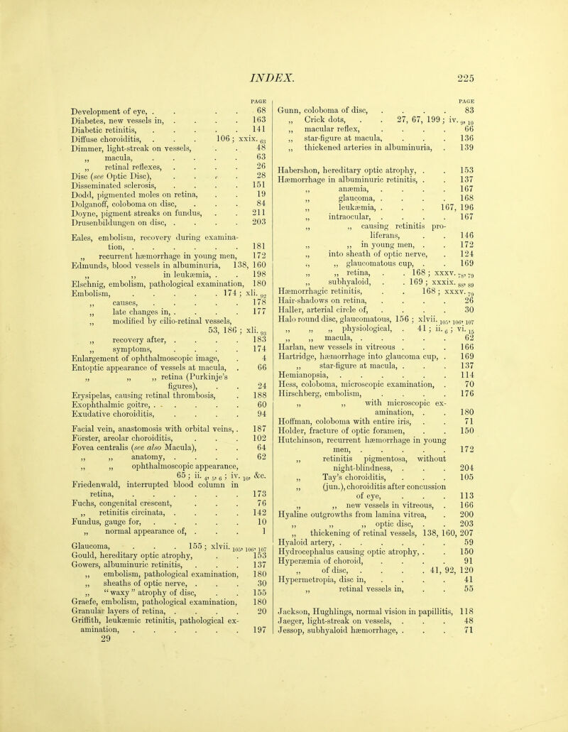 Development of eye, . Diabetes, new vessels in, Diabetic retinitis, Diffuse choroiditis, Dimmer, light-streak on vessels, „ macula, „ retinal reilexes, Disc {see Optic Disc), Disseminated sclerosis, Dodd, pigmented moles on retina, Dolganoff, coloboma on disc, Doyne, pigment streaks on fundus, Drusenbildungen on disc, . 106; PAGE 68 163 141 xxix. g, 48 63 26 28 151 19 84 211 203 Eales, embolism, recovery during examina- tion, ...... 181 „ recurrent haemorrhage in young men, 172 Edmunds, blood vessels in albuminuria, 138, 160 ,, in leukajmia, . . 198 Elschnig, embolism, pathological examination, 180 Embolism, 174 ; xli. ^.^ ,, causes, ..... 178 ,, late changes in, . „ modified by cilio-retinal vessels, 53, 18G ; xli. 03 ,, recovery after, . ,, symptoms. Enlargement of ophthalmoscopic image, Entoptic appearance of vessels at macula, „ „ „ retina (Purkinje's figures), Erysipelas, causing retinal thrombosis, Exophthalmic goitre, . - . Exudative choroiditis. 177 183 174 4 66 24 188 60 94 Facial vein, anastomosis with orbital veins,. Porster, areolar choroiditis, Fovea centralis {see also Macula), ,, ,, anatomy, .... ,, „ ophthalmoscopic appearance, 65; ii. Friedenwald, interrupted blood column in retina, Fuchs, congenital crescent, „ retinitis circinata, . Fundus, gauge for, „ normal appearance of, io> 187 102 64 62 &c. 173 76 142 10 1 Glaucoma, . . . 155; xlvii. ^f,., ^q^, Gould, hereditary optic atrophy, . . 153 Gowers, albuminuric retinitis, . . .137 ,, embolism, pathological examination, 180 ,, sheaths of optic nerve, ... 30 „  waxy atrophy of disc, . . 155 Graefe, embolism, pathological examination, 180 Granulaj layers of retina, .... 20 Griffith, leukgemic retinitis, pathological ex- amination, . . . . . .197 29 PAGE Gunn, coloboma of disc, .... 83 „ Crick dots, . . 27, 67, 199 ; iv. ,, macular reflex, . . . . 66 ,, star-figure at macula, . . . 136 ,, thickened arteries in albuminuria, . 139 Habershon, hereditary optic atrophy, . . 153 Haemorrhage in albuminuric retinitis, . . 137 anaemia, . . . .167 glaucoma, . . . . 168 leukemia, . . . 167, 196 intraocular, . . . .167 „ causing retinitis pro- liferans, ,, in young men, . into sheath of optic nerve, ,, glaucomatous cup, . ,, retina, . . 168; xxxv. subhyaloid, . .169; xxxix. gg, gg Haemorrhagic retinitis, . . 168; xxxv. Hair-shadows on retina, . . . . 26 Haller, arterial circle of, . . . . 30 Halo round disc, glaucomatous, 156 ; xlvii. jq-, ^q^. physiological, . 41 ; ii. ^ ; vi. jj 62 . 166 169 137 114 70 176 146 172 124 169 'S' 79 ,, ,, macula, Harlan, new vessels in vitreous . Hartridge, haemorrhage into glaucoma cup, ,, star-figure at macula, . Hemianopsia, ..... Hess, coloboma, microscopic examination, Hirschberg, embolism, ... „ ,, with microscopic ex- amination, . . 180 Hoffman, coloboma with entire iris, . . 71 Holder, fracture of optic foramen, . . 150 Hutchinson, recurrent liaemorrhage in young men, 172 „ retinitis pigmentosa, without night-blindness, . . . 204 „ Tay's choroiditis, . . .105 ,, (j .), choroiditis after concussion of eye, . . . 113 „ ,, new vessels in vitreous, . 166 Hyaline outgrowths from lamina vitrea, . 200 ,, ,, ,, optic disc, . . 203 ,, thickening of retinal vessels, 138,160,207 Hyaloid artery, . . . . . . 59 Hydrocephalus causing optic atrophy, Hyperaemia of choroid, ,, of disc, Hypermetropia, disc in, ,, retinal vessels in. . 150 91 41, 92, 120 41 55 Jackson, Hughlings, normal vision in papillitis, 118 Jaeger, light-streak on vessels, ... 48 Jessop, subhyaloid haemorrhage, . . . 71