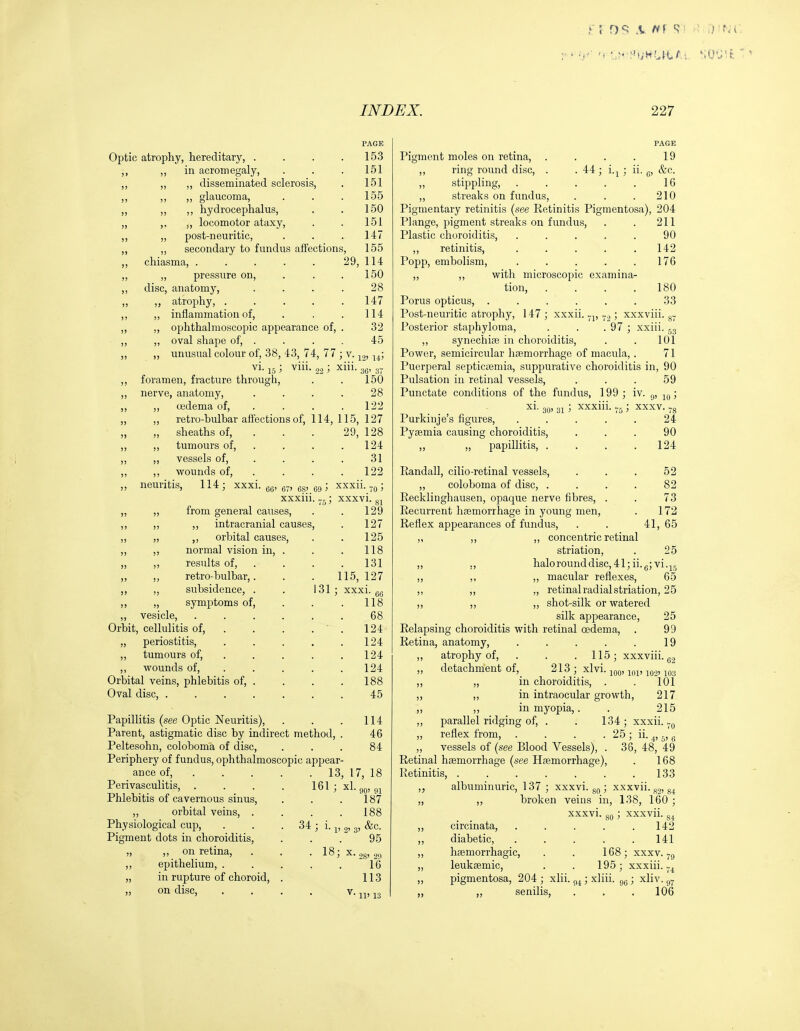 Optic atrophy, hereditary, . ,, „ in acromegaly. PAGE 153 151 151 155 150 151 147 155 disseminated sclerosis, ,, „ glaucoma, ,, ,, hydrocephalus, ,, locomotor ataxy, „ post-neuritic, „ secondary to fundus affections, chiasma, 29, 114 „ pressure on, . . .150 disc, anatomy, . . . . 28 ,, atrophy, . . . . .147 ,, inflammation of, . . . 114 „ ophthalmoscopic appearance of, . 32 ,, oval shape of, . . . . 45 ,, imusual colour of, 38, 43, 74, 77 ; v. 14! vi. ; viii. ; xiii. 3^, 3. foramen, fracture through, . . l50 nerve, anatomy, . . . . 28 „ oedema of, . . . .122 ,, retro-bulbar affections of, 114, 115, 127 „ sheaths of, . . . 29, 128 ,, tumours of, . . . .124 „ vessels of, . . . . 31 ,, wounds of, . . . .122 neuritis, 114; xxxi. gg, g-, gg, eg ^ x^'^-to 5 xxxiii. ; xxxvi ,, from general causes, ,, ,, intracranial causes, „ ,, orbital causes, ,, normal vision in, . „ ,, results of, ,, ,, retro-bulbar,. ,, ,, subsidence, . ,, „ symptoms of, „ vesicle. Orbit, cellulitis of, „ periostitis, „ tumours of, ,, wounds of. Orbital veins, phlebitis of, . Oval disc, .... 131 81 129 127 125 118 131 115, 127 xxxi. gg 118 68 124 124 124 124 188 45 Papillitis (see Optic Neuritis), Parent, astigmatic disc by indirect method, Peltesohn, coloboma of disc. Periphery of fundus, ophthalmoscopic appear- ance of, . . Perivasculitis, . Phlebitis of cavernous sinus, „ orbital veins. Physiological cup, Pigment dots in choroiditis „ on retina, ,, epithelium, . „ in rupture of choroid „ on disc. 114 46 84 13, 17, 18 161 ; Xl. QQ, gj 187 . 188 34 ; i. J, 0,3, &c. 95 18- X • '-^ > 28' 2(1 16 113 • V. T T , 1 Q PAGE Pigment moles on retina, . . . . 19 ,, ring round disc, . . 44; i.j ; ii. g, &c. „ stippling, . . . . . 16 ,, streaks on fundus, . . .210 Pigmentary retinitis (see Retinitis Pigmentosa), 204 Plange, pigment streaks on fundus, . . 211 Plastic choroiditis, ..... 90 ,, retinitis, . . . . .142 Popp, embolism, . . . . .176 „ „ with microscopic examina- tion, . . . .180 Porus opticus, ...... 33 Post-neuritic atrophy, 147 ; xxxii. ; xxxviii. g- Posterior staphyloma, . . . 97 ; xxiii. ^3 „ synechiae in choroiditis, . . 101 Power, semicircular haemorrhage of macula, . 71 Puerperal septicieniia, suppurative choroiditis in, 90 Pulsation in retinal vessels, ... 59 Punctate conditions of the fundus, 199 ; iv. 9, ; xi. 3g, 31 ; xxxiii. ; xxxv. Purkinje's figures, . . . . . 24 Pyaemia causing choroiditis, ... 90 ,, „ papillitis, . . . .124 Randall, cilio-retinal vessels, ... 52 „ coloboma of disc, .... 82 Recklinghausen, opaque nerve fibres, . . 73 Recurrent hfemorrhage in young men, . 172 Reflex appearances of fundus, . . 41, 65 „ ,, ,, concentric retinal striation, . 25 ,, ., halo round disc, 41; ii.g;vi.15 ,, ,, ,, macular reflexes, 65 ,, ,, „ retinal radial striation, 25 ,, ,, „ shot-silk or watered silk appearance, 25 Relapsing choroiditis with retinal oedema, . 99 Retina, anatomy, . . . . . 19 ,, atrophy of, . . .115; xxxviii. gg „ detachment of,_ 213 ; xlvi. ^gg, jgg, ,, „ in choroiditis, . . 101 ,, ,, in intraocular growth, 217 ,, ,, in myopia,. . 215 ,, parallel ridging of, . . 134; xxxii. ^g „ reflex from, . . . . 25; ii. ^, 5, g „ vessels of (see Blood Vessels), . 36, 48, 49 Retinal hsemorrhage (see Haemorrhage), . 168 Retinitis, 133 „ albuminuric, 137; xxxvi. gg ; xxxvii. gg, §4 „ ,, broken veins in, 138, 160 ; xxxvi. 80; xxxvii. ,, circinata, . . . . .142 ,, diabetic, ..... 141 168; xxxv. haemorrhagic, leuksemic, 195 ; xxxiii., pigmentosa, 204 ; xlii. ; xliii. ,, senilis, 96 > Xliv. . 106
