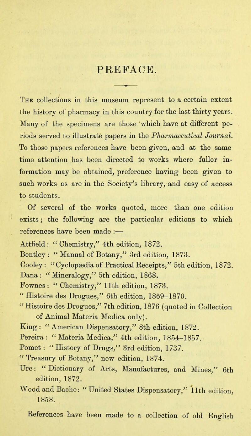 PREFACE. The collections in this museum represent to a certain extent the history of pharmacy in this country for the last thirty years. Many of the specimens are those 'which have at different pe- riods served to illustrate papers in the Pharmaceutical Journal. To those papers references have been given, and at the same time attention has been directed to works where fuller in- formation may be obtained, preference having been given to such works as are in the Society's library, and easy of access to students. Of several of the works quoted, more than one edition exists; the following are the particular editions to which references have been made :— Attfield: Chemistry, 4th edition, 1872. Bentley : Manual of Botany, 3rd edition, 1873. Cooley :  Cyclopaedia of Practical Receipts, 5th edition, 1872. Dana: Mineralogy, 5th edition, 1868. Fownes: Chemistry, 11th edition, 1873. Histoire des Drogues, 6th edition, 1869-1870.  Histoire des Drogues, 7th edition, 1876 (quoted in Collection of Animal Materia Medica only). King: American Dispensatory, 8th edition, 1872. Pereira : Materia Medica, 4th edition, 1854-1857. Pomet : History of Drugs, 3rd edition, 1737.  Treasury of Botany, new edition, 1874. Ure: Dictionary of Arts, Manufactures, and Mines, 6th edition, 1872. Wood and Bache: United States Dispensatory, 11th edition, 1858. References have been made to a collection of old English