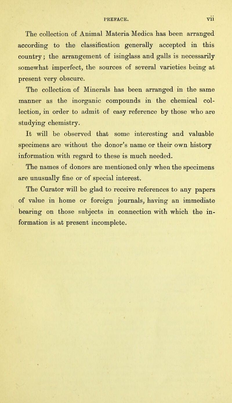 The collection of Animal Materia Medica has been arranged according to the classification generally accepted in this country; the arrangement of isinglass and galls is necessarily somewhat imperfect, the sources of several varieties being at present very obscure. The collection of Minerals has been arranged in the same manner as the inorganic compounds in the chemical col- lection, in order to admit of easy reference by those who are studying chemistry. It will be observed that some interesting and valuable specimens are without the donor's name or their own history information with regard to these is much needed. The names of donors are mentioned only whea the specimens are unusually fine or of special interest. The Curator will be glad to receive references to any papers of value in home or foreign journals, having an immediate bearing on those subjects in connection with which the in- formation is at present incomplete.