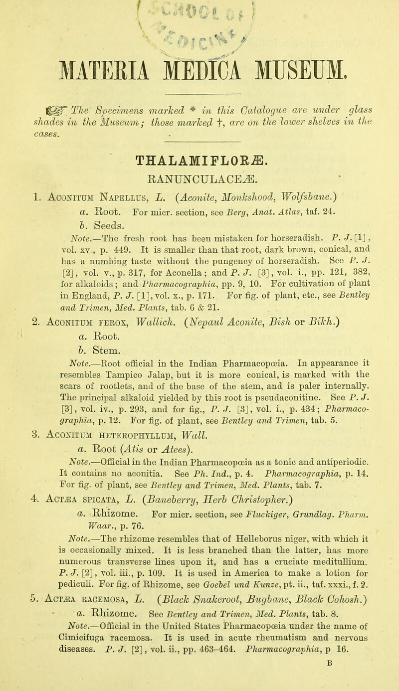 MATERIA MEDICA MUSEUM. The Specimens marked * in this Catalogue are under glass shades in the Museum; those marked t» are m lower shelves in the cases. THALAMIFLORiE. RAITONCULACEiE. 1. Aconitum Napellus, L. {Aconite, Monkshood, Wolfsbane.) a. Root. For micr. section, see Berg, Anat. Atlas, taf. 24. b. Seeds. Note.—The fresh root has been mistaken for horseradish. P. J. [1], vol. xv., p. 449. It is smaller than that root, dark brown, conical, and has a numbing taste without the pungency of horseradish. See P. J. [2], vol. v., p. 317, forAconella; and P. J. [3], vol. L, pp. 121, 382, for alkaloids ; and Pharmacographia, pp. 9, 10. For cultivation of plant in England, P. J. [l],vol. x., p. 171. For fig. of plant, etc., see Bentley and Trimen, Med. Plants, tab. 6 & 21. 2. Aconitum ferox, Wallich. (Jsfepaul Aconite, Bish or Bikh.) a. Root. b. Stem. Note.—Boot official in the Indian Pharmacopoeia. In appearance it resembles Tampico Jalap, but it is more conical, is marked with the scars of rootlets, and of the base of the stem, and is paler internally. The principal alkaloid yielded by this root is pseudaconitine. See P. J. [3], vol. iv., p. 293, and for fig., P. J. [3], vol. i., p. 434; Pharmaco- graphia, p. 12. For fig. of plant, see Bentley and Trimen, tab. 5. 3. Aconitum heterophtllum, Wall. a. Root (Atis or Atees). Note.—Official in the Indian Pharmacopoeia as a tonic and antiperiodic. It contains no aconitia. See Ph. Ind., p. 4. Pharmacographia, p. 14. For fig. of plant, see Bentley and Trimen, Med. Plants, tab. 7. 4. Act^ia spicata, L. (Baneberry, Serb Christopher.) a. Rhizome. For micr. section, see Fluckiger, Grundlag. Pharm. Waar., p. 76. Note.—The rhizome resembles that of Helleborus niger, with which it is occasionally mixed. It is less branched than the latter, has more numerous transverse lines upon it, and has a cruciate meditulhum. P. J. [2], vol. hi., p. 109. It is used in America to make a lotion for pediculi. For fig. of Khizome, see Goebel und Kunze, pt. ii., taf. xxxi., f. 2. 5. Act^ia racemosa, L. (Black Snakeroot, Bugbane, Black Cohosh.) a. Rhizome. See Bentley and Trimen, Med. Plants, tab. 8. Note.—Official in the United States Pharmacopoeia under the name of Cimicifuga racemosa. It is used in acute rheumatism and nervous diseases. P. J. [2], vol. ii., pp. 463-464. Pharmacographia, p 16. B