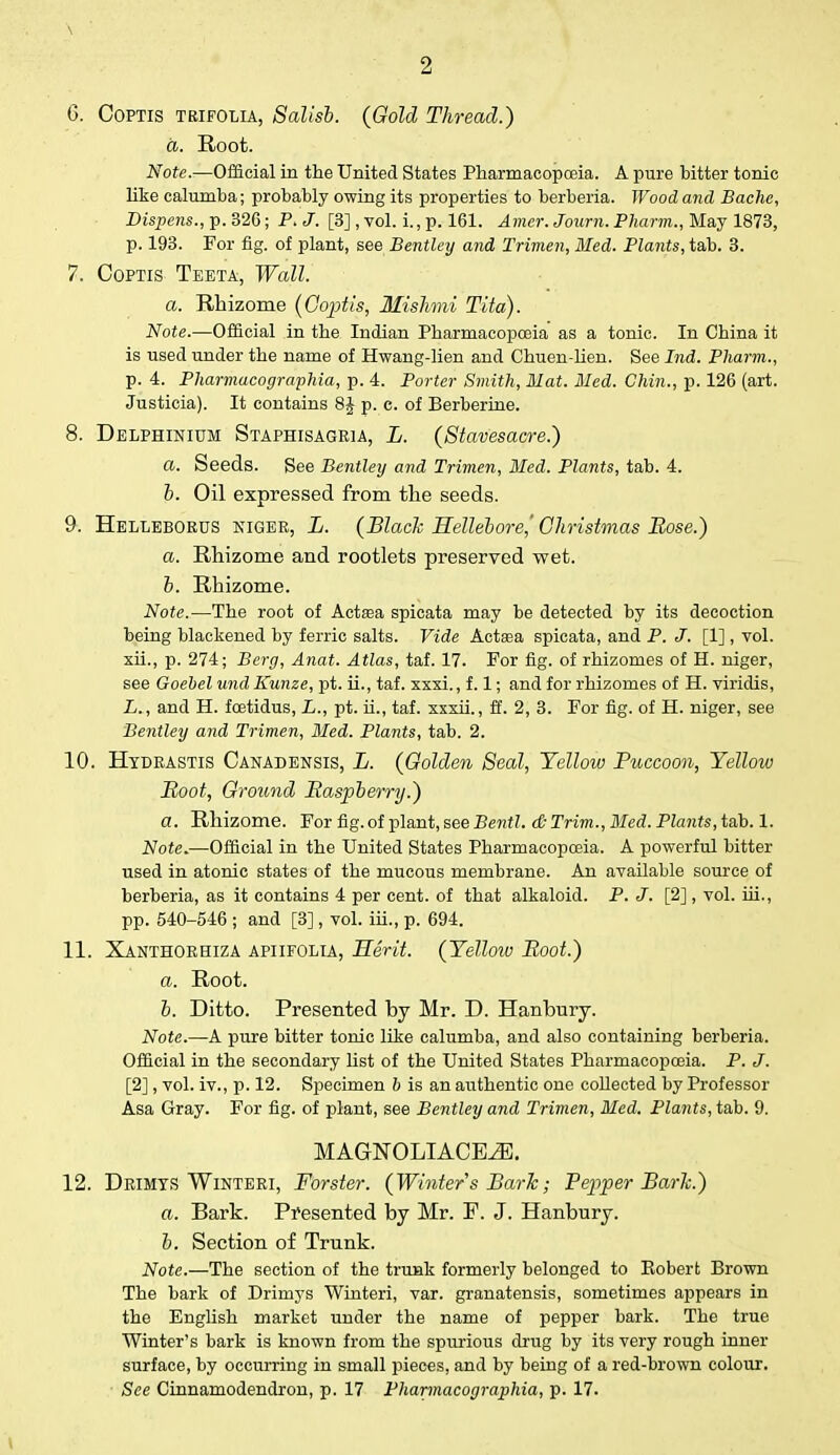 \ 2 6. Coptis tbifolia, Salisb. {Gold Thread.) a. Root. Note.—Official in the United States Pharmacopoeia. A pure hitter tonic like calumha; probably owing its properties to herberia. Wood and Bache, Dispens., p. 32G; P. J. [3] , vol. i., p. 161. Amer. Journ. Pharm., May 1873, p. 193. For fig. of plant, see Bentley and Trimen, Med. Plants, tab. 3. 7. Coptis Teeta, Wall. a. Rhizome (Coptis, Mishmi Tito). Note.—Official in the Indian Pharmacopoeia as a tonic. In China it is used under the name of Hwang-lien and Chuen-lien. See hid. Pharm., p. 4. Pharmacographia, p. 4. Porter Smith, Mat. Med. Chin., p. 126 (art. Justicia). It contains 8J p. c. of Berberine. 8. Delphinium Staphisagria, L. (Stavesacre.) a. Seeds. See Bentleij and Trimen, Med. Plants, tab. 4. b. Oil expressed from the seeds. 9. Helleborus Niger, L. (Black Hellebore^ Christmas Rose.) a. Rhizome and rootlets preserved wet. b. Rhizome. Note.—The root of Aetata spieata may be detected by its decoction being blackened by ferric salts. Vide Actaea spieata, and P. J. [1], vol. xii., p. 274; Berg, Anat. Atlas, taf. 17. For fig. of rhizomes of H. niger, see Goebel und Kunze, pt. ii., taf. xxxi., f. 1; and for rhizomes of H. viridis, L., and H. fcetidus, L., pt. ii., taf. xxxii., ff. 2, 3. For fig. of H. niger, see Bentley and Trimen, Med. Plants, tab. 2. 10. Hydrastis Canadensis, L. (Golden Seal, Yellow Puccoon, Yellow Root, Ground Raspberry.) a. Rhizome. For fig. of plant, see Bentl. & Trim., Med. Plants, tab. 1. Note.—Official in the United States Pharmacopoeia. A powerful bitter used in atonic states of the mucous membrane. An available source of berberia, as it contains 4 per cent, of that alkaloid. P. J. [2], vol. hi., pp. 540-546 ; and [3], vol. iii., p. 694. 11. Xanthorhiza apiifolia, Merit. {Yellow Root.) a. Root. b. Ditto. Presented by Mr. D. Hanbury. Note.—A pure bitter tonic like calumba, and also containing berberia. Official in the secondary list of the United States Pharmacopoeia. P. J. [2], vol. iv., p. 12. Specimen 6 is an authentic one coUected by Professor Asa Gray. For fig. of plant, see Bentley and Trimen, Med. Plants, tab. 9. MAGNOLIACE^E. 12. Drimys Winteri, Forster. (Winter s Baric; Pepper Baric.) a. Bark. Presented by Mr. F. J. Hanbury. b. Section of Trunk. Note.—The section of the trunk formerly belonged to Eobert Brown The bark of Drimys Winteri, var. granatensis, sometimes appears in the English market under the name of pepper bark. The true Winter's bark is known from the spurious drug by its very rough inner surface, by occurring in small pieces, and by being of a red-brown colour. See Cinnamodendron, p. 17 Pharmacographia, p. 17.