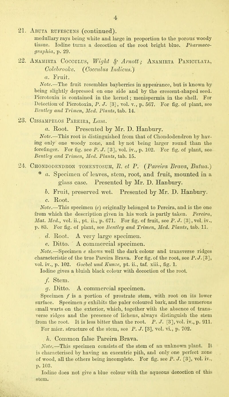 21. Abuta rufescens (continued). medullary rays being white and large in proportion to the porous' woody tissue. Iodine turns a decoction of the root bright blue. Pharmaco- graphia, p. 29. 22. Anamirta Coccultts, Wight 8f Arnott; Anamirta Paniculata, GolebrooJce. (Cocculus Indicus.~) a. Fruit. Note.—The fruit resembles bayberries in appearance, but is known by being slightly depressed on one side and by the crescent-shaped seed. Picrotoxin is contained in the kernel; menispermia in the shell. For Detectionof Picrotoxin, P. J. [3], vol. v., p. 567. For fig. of plant, see Bentley and Trimen, Med. Plants, tab. 14. 23. Cissampelos Pareira, Lam. a. Root. Presented by Mr. D. Hanbury. Note.—This root is distinguished from that of Chondodendron by hav- ing only one woody zone, and by not' being larger round than the forefinger. For fig. see P. J. [3], vol. iv., p. 102. For fig. of plant, see Bentley and Trimen, Med. Plants, tab. 15. 24. Chondodendron tomentosum, B. et P. (Pareira Brava, Butua.) * a. Specimen of leaves, stem, root, and fruit, mounted in a glass case. Presented by Mr. D. Hanbury. b. Fruit, preserved wet. Presented by Mr. D. Hanbury. c. Root. Note.—This specimen (c) originally belonged to Pereira, and is the one from which the description given in his work is partly taken. Pereira, Mat. Med., vol. ii., pt. ii., p. 671. For fig. of fruit, see P. J. [3], vol. iv., p. 83. For fig. of plant, see Bentley and Trimen, Bled. Plants, tab. 11. d. Root. A very large specimen. e. Ditto. A commercial specimen. Note.—Specimen e shows well the dark colour and transverse ridges characteristic of the true Pareira Brava. For fig. of the root, see P. J. [3], vol. iv., p. 102. Goebel und Kunze, pt. ii., taf. xiii., fig. 1. Iodine gives a bluish black colour with decoction of the root. /. Stem. g. Ditto. A commercial specimen. Specimen / is a portion of prostrate stem, with root on its lower surface. Specimen g exhibits the paler coloured bark, and the numerous small warts on the exterior, which, together with the absence of trans- verse ridges and the presence of lichens, always distinguish the stem from the root. It is less bitter than the root. P. J. [3], vol. iv., p. 911. For micr. structure of the stem, see P. J. [3], vol. vi., p. 702. h. Common false Pareira Brava. Note.—This specimen consists of the stem of an unknown plant. It is characterised by having an excentric pith, and only one perfect zone of wood, all the others being incomplete. For fig. see P. J. [3], vol. iv., p. 103. Iodine does not give a blue colour with the aqueous decoction of this atem.